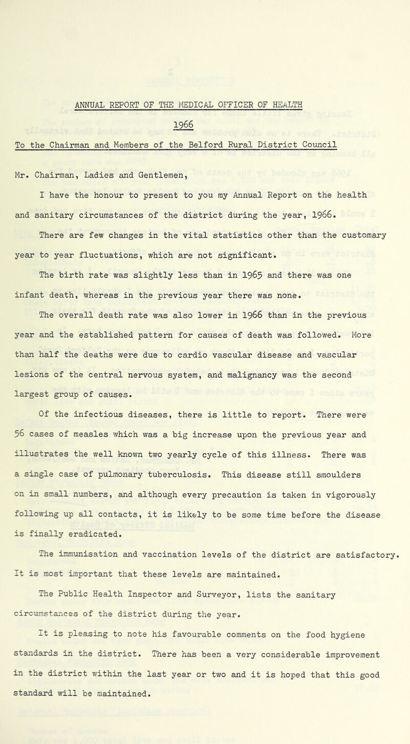 1966 To the Chairman and Members of the Belford Rural District Council Mr. Chairman, Ladies and Gentlemen, I have the honour to present to you ray Annual Report on the health and sanitary circumstances of the district during the year, I966. There are few changes in the vital statistics other than the customary year to year fluctuations, which are not significant. The birth rate was slightly less than in I965 and there was one infant death, whereas in the previous year there was none. The overall death rate was also lower in I966 than in the previous year and the established pattern for causes of death was followed. More than half the deaths were due to cardio vascular disease and vascular lesions of the central nervous system, and malignancy was the second largest group of causes. Of the infectious diseases, there is little to report. There were 56 cases of measles which was a big increase upon the previous year aind illustrates the well known two yearly cycle of this illness. There was a single case of pulmonary tuberculosis. This disease still smoulders on in small numbers, and although every precaution is taken in vigorously following up all contacts, it is likely to be some time before the disease is finally eradicated. The immunisation and vaccination levels of the district are satisfactory. It is most important that these levels are maintained. The Public Health Inspector and Surveyor, lists the sanitary circumstances of the district during the year. It is pleasing to note his favourable comments on the food hygiene standards in the district. There has been a very considerable improvement in the district within the last year or two and it is hoped that this good standard will be maintained.