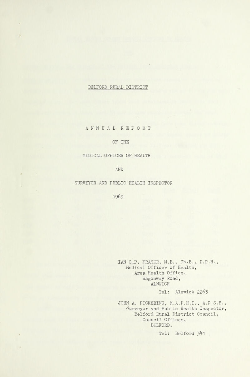 ANNUAL REPORT OF THE MEDICAL OFFICER OF HEALTH AND SURVEYOR AND PUBLIC HEALTH INSPECTOR 1969 lAI'I G.P. FRASER, M.B., Ch.B. , D.P.H. , Medical Officer of Health, Area Health Office, Vi/agonway Road, ALMICK Tel: Alnwick 2263 JOHN A. PICKERING, M.A.P.H.I., A.R.S.H. Surveyor and Public Health Inspector Bedford Rural District Council, Council Offices, BELFORD. Tel; Bedford