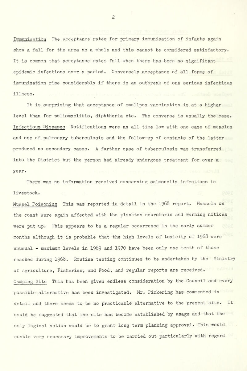 Immunisation The acceptance rates for primary immunisation of infants again show a fall for the area as a whole and this cannot be considered satisfactory. It is common that acceptance rates fall when there has been no significant epidemic infections over a period. Conversely acceptance of all forms of immunisation rise considerably if there is an outbreak of one serious infectious illness. It is surprising that acceptance of smallpox vaccination is at a higher level than for poliomyelitis, diphtheria etc. The converse is usually the case. Infectious Diseases Notifications were an all time low with one case of measles and one of pulmonary tuberculosis and the follow-’Up of contacts of the latter produced no secondary cases. A further case of tuberculosis was transferred into the District but the person had already undergone treatment for over a year. There was no information received concerning salmonella infections in livestock. Mussel Poisoning This was reported in detail in the I968 report. Mussels on the coast were again affected with the plankton neurotoxin and warning notices were put up. This appears to be a regular occurrence in the early summer months although it is probable that the high levels of toxicity of I968 v/ere unusual - maximum levels in I969 and 1970 have been only one tenth of those reached during I968. Routine testing continues to be undertaken by the Ministry of Agriculture, Fisheries, and Food, and regular reports are received. Cajnping Site This has been given endless consideration by the Council and every possible alternative has been investigated. Mr. Pickering has commented in detail and there seems to be no practicable alternative to the present site. It could be suggested that the site has become established by usage and that the only logical action v/ould be to grant long term planning approval. This would enable very necessary improvements to be carried out particularly with regard