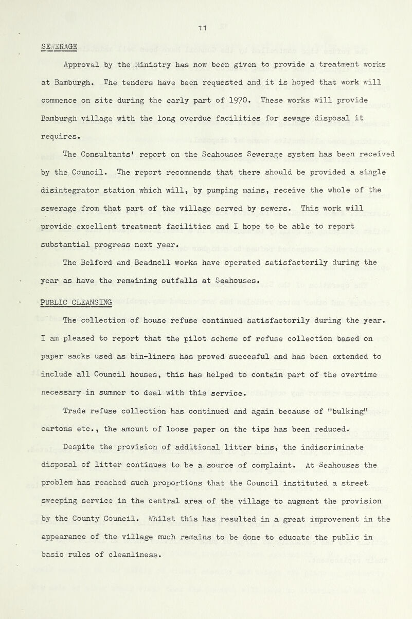 SE.-/BRAGE Approval by the Ministry has now been given to provide a treatment y/orlts at Hamburgh. The tenders have been requested and it is hoped that work will commence on site during the early part of 1970* These works will provide Bamburgh village with the long overdue facilities for sewage disposal it requires. The Consultants* report on the Seahouses Sev/erage system has been received by the Council. The report recommends that there should be provided a single disintegrator station which will, by pumping mains, receive the v^hole of the sewerage from that part of the village served by sewers. This work will provide excellent treatment facilities and I hope to be able to report substantial progress next year. The Belford and Beadnell works have operated satisfactorily during the year as have the remaining outfalls at Seahouses. PUBLIC CLEANSING The collection of house refuse continued satisfactorily during the year. I am pleased to report that the pilot scheme of refuse collection based on paper sacks used as bin-liners has proved succesful and has been extended to include all Council houses, this has helped to contain part of the overtime necessary in summer to deal with this service. Trade refuse collection has continued and again because of bulking cartons etc., the amount of loose paper on the tips has been reduced. Despite the provision of additional litter bins, the indiscriminate disposal of litter continues to be a source of complaint. At Seahouses the problem has reached such proportions that the Council instituted a street sweeping service in the central area of the village to augment the provision by the County Council. Whilst this has resulted in a great improvement in the appearance of the village much remains to be done to educate the public in basic rules of cleanliness.