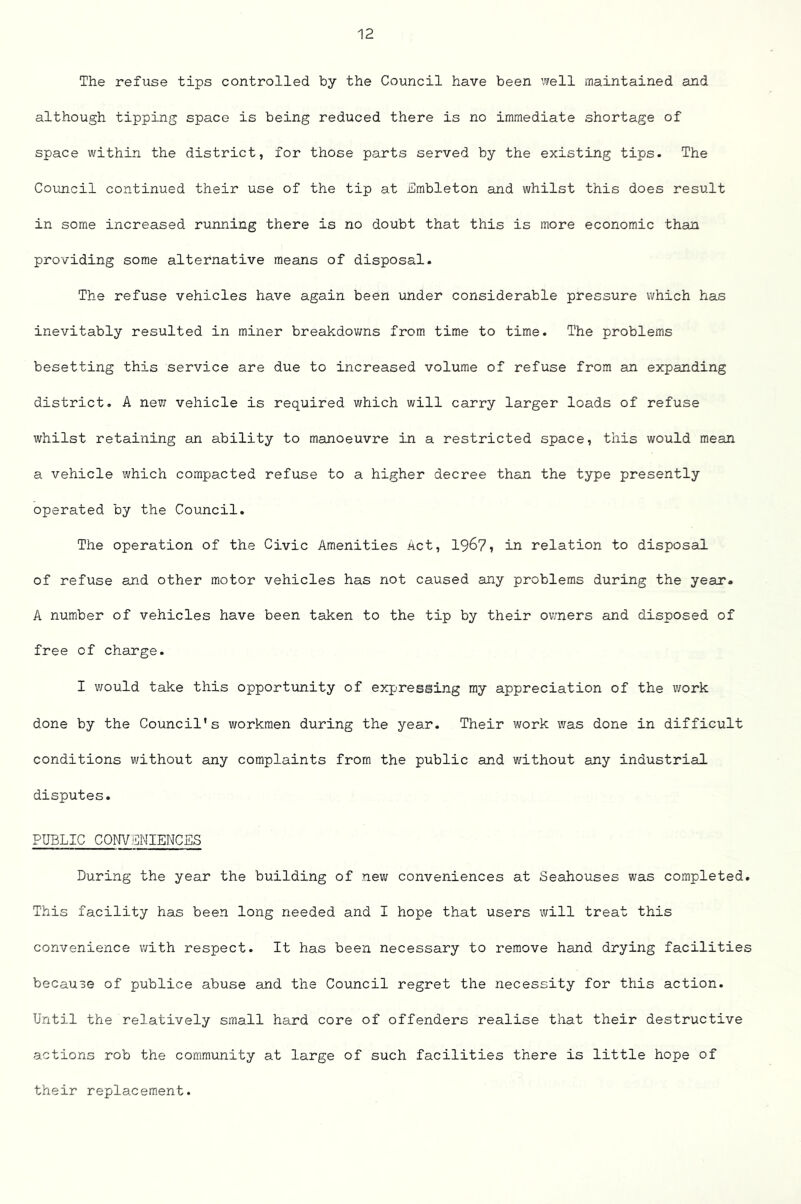 The refuse tips controlled by the Council have been ’.veil maintained and although tipping space is being reduced there is no immediate shortage of space within the district, for those parts served by the existing tips. The Council continued their use of the tip at ICmbleton and whilst this does result in some increased running there is no doubt that this is more economic than providing some alternative means of disposal. The refuse vehicles have again been under considerable pressure which has inevitably resulted in miner breakdovras from time to time. The problems besetting this service are due to increased volume of refuse from an expanding district, A new vehicle is required which will carry larger loads of refuse whilst retaining an ability to manoeuvre in a restricted space, this would mean a vehicle which compacted refuse to a higher decree than the type presently operated by the Council. The operation of the Civic Amenities Act, 1967? in relation to disposal of refuse and other motor vehicles has not caused any problems during the year. A number of vehicles have been taken to the tip by their ov/ners and disposed of free of charge. I v/ould take this opportunity of expressing my appreciation of the work done by the Council's workmen during the year. Their work was done in difficult conditions without any complaints from the public and without any industrial disputes. PUBLIC CONVENIENCES During the year the building of new conveniences at Seahouses was completed. This facility has been long needed and I hope that users will treat this convenience with respect. It has been necessary to remove hand drying facilities because of publice abuse and the Council regret the necessity for this action. Until the relatively small hard core of offenders realise that their destructive actions rob the community at large of such facilities there is little hope of their replacement.