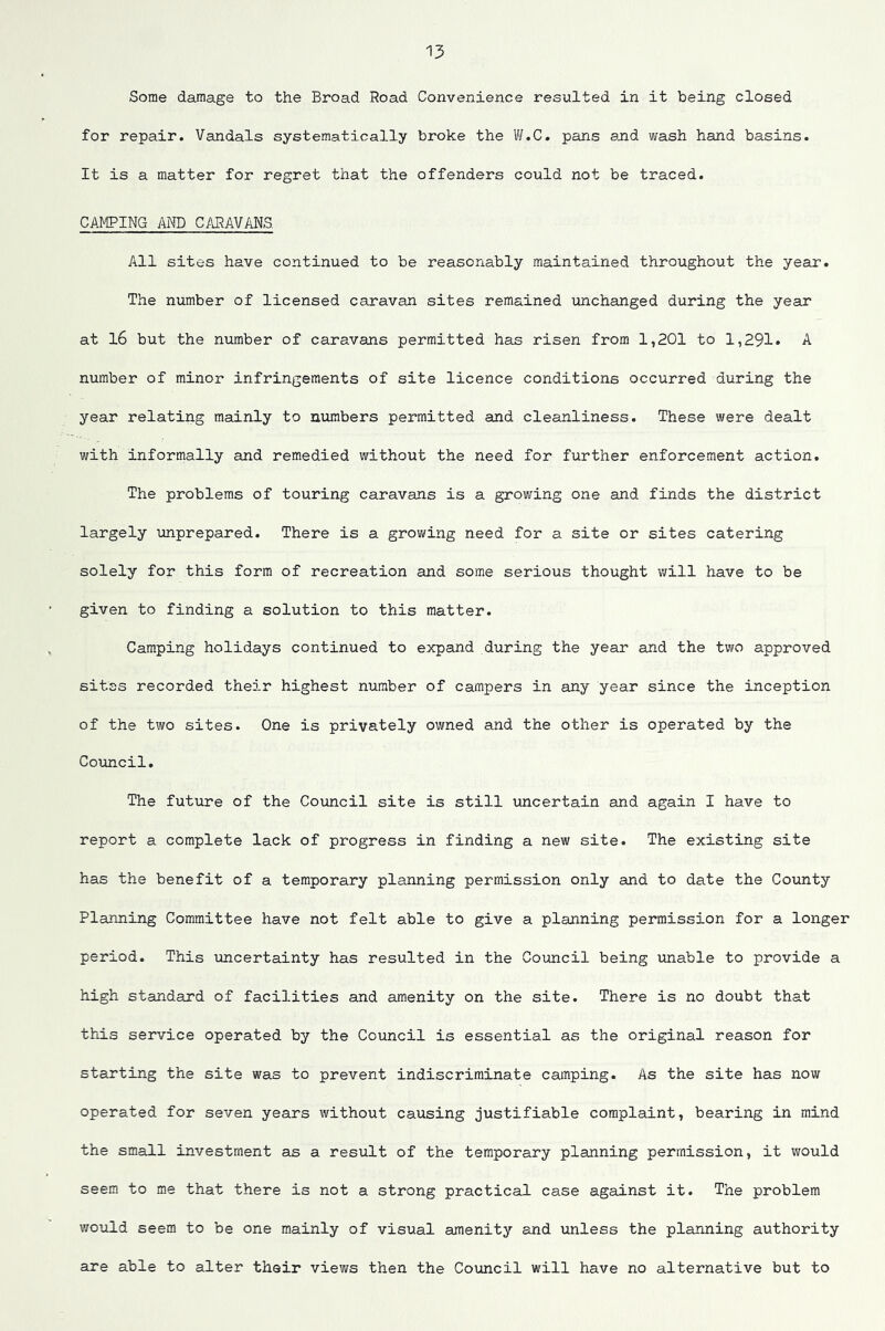 Some damage to the Broad Road Convenience resulted in it being closed for repair. Vandals systematically broke the Vi/.C. pans and wash hand basins. It is a matter for regret that the offenders could not be traced. CA^gING AND CARAVANS. All sites have continued to be reasonably maintained throughout the year. The number of licensed caravan sites remained unchanged during the year at l6 but the number of caravans permitted has risen from 1,201 to 1,291» A number of minor infringements of site licence conditions occurred during the year relating mainly to numbers permitted and cleanliness. These were dealt with informally and remedied without the need for further enforcement action. The problems of touring caravans is a growing one and finds the district largely unprepared. There is a growing need for a site or sites catering solely for this form of recreation and some serious thought will have to be given to finding a solution to this matter. Camping holidays continued to expand during the year and the two approved sitss recorded their highest number of campers in any year since the inception of the two sites. One is privately owned and the other is operated by the Council. The future of the Council site is still uncertain and again I have to report a complete lack of progress in finding a new site. The existing site has the benefit of a temporary planning permission only and to date the County Planning Committee have not felt able to give a planning permission for a longer period. This uncertainty has resulted in the Council being unable to provide a high standard of facilities and amenity on the site. There is no doubt that this service operated by the Council is essential as the original reason for starting the site was to prevent indiscriminate camping. As the site has now operated for seven years without causing justifiable complaint, bearing in mind the small investment as a result of the temporary planning permission, it would seem to me that there is not a strong practical case against it. The problem would seem to be one mainly of visual amenity and unless the planning authority are able to alter their views then the Council will have no alternative but to