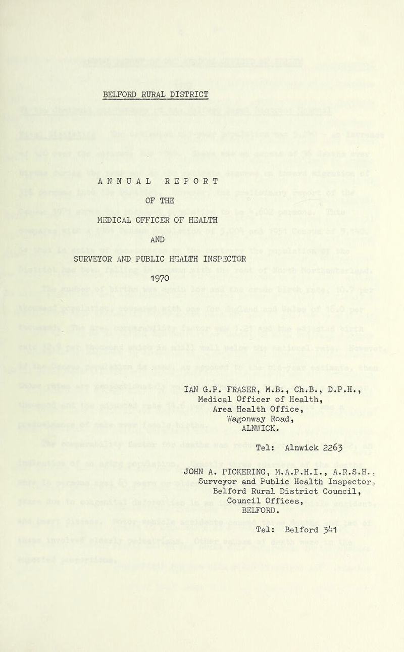 ANNUAL REPORT OF THE MEDICAL OFFICER OF HEALTH AND SURVEYOR AND PUBLIC HEALTH INSPECTOR 1970 IAN G.P. FRASER, M.B., Ch.B., D.P.H., Medical Officer of Health, Area Health Office, Wagonway Road, ALNWICK. Tel: Alnwick 2263 JOHN A. PICKERING, M.A.P.H.I., A.R.S.H. Surveyor and Public Health Inspector Belford Rural District Council, Council Offices, BELFORD. Tel: Belford 3^1