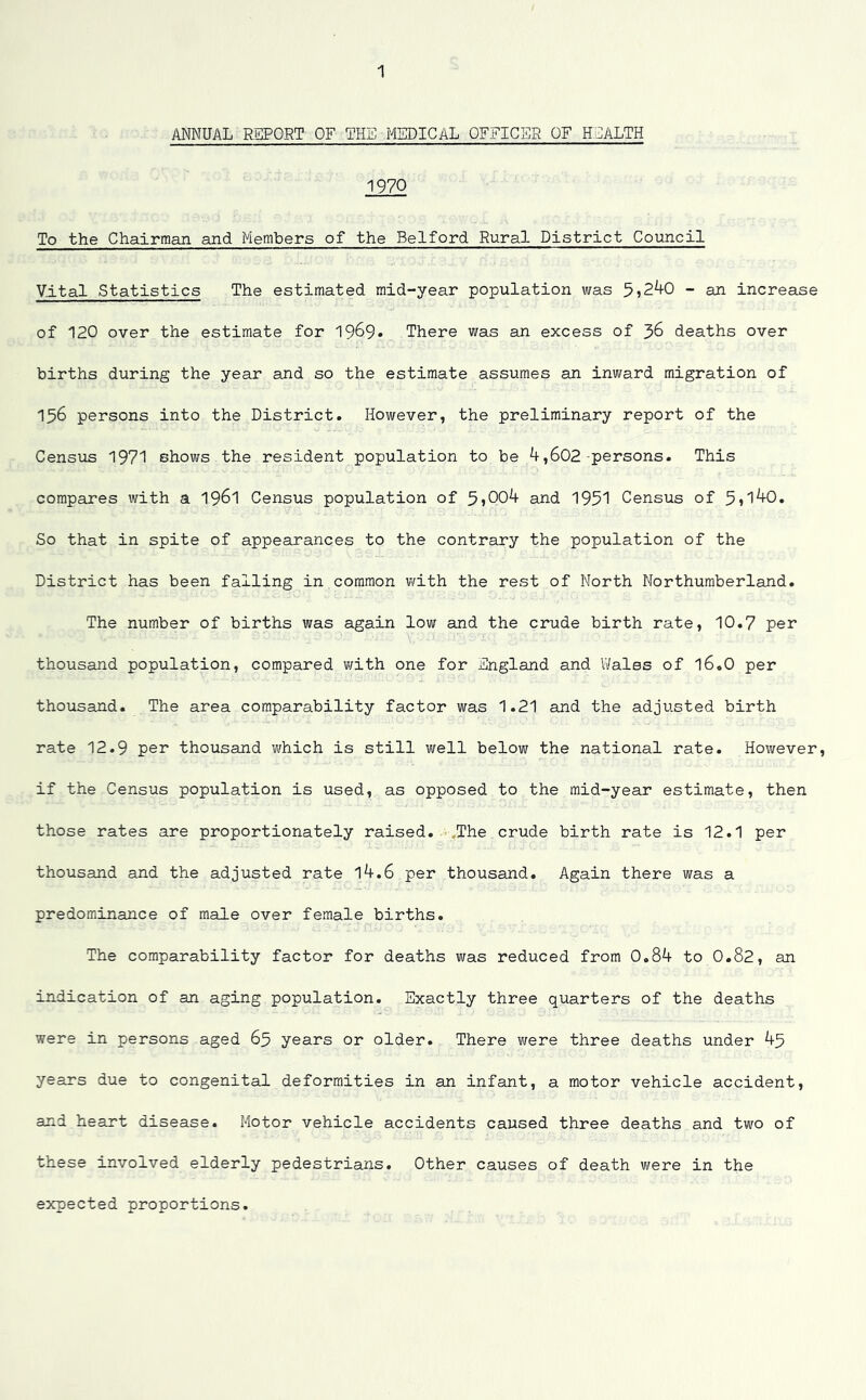 ANNUAL REPORT OF THE MEDICAL OFFICER OF HEALTH 1970 To the Chairman and Members of the Belford Rural District Council Vital Statistics The estimated mid-year population was 5>240 - an increase of 120 over the estimate for 19^9* There was an excess of 36 deaths over births during the year and so the estimate assumes an inward migration of 156 persons into the District. However, the preliminary report of the Census 1971 shows the resident population to be 4,602 persons. This compares with a 1961 Census population of 5*004 and 1951 Census of 5»l40. So that in spite of appearances to the contrary the population of the District has been falling in common with the rest of North Northumberland. The number of births was again low and the crude birth rate, 10.7 per thousand population, compared with one for England and Wales of 16.O per thousand. The area comparability factor was 1.21 and the adjusted birth rate 12.9 per thousand which is still well below the national rate. However, if the Census population is used, as opposed to the mid-year estimate, then those rates are proportionately raised. The crude birth rate is 12.1 per thousand and the adjusted rate 14.6 per thousand. Again there was a predominance of male over female births. The comparability factor for deaths was reduced from 0.84 to 0.82, an indication of an aging population. Exactly three quarters of the deaths were in persons aged 65 years or older. There were three deaths under 45 years due to congenital deformities in an infant, a motor vehicle accident, and heart disease. Motor vehicle accidents caused three deaths and two of these involved elderly pedestrians. Other causes of death were in the expected proportions.
