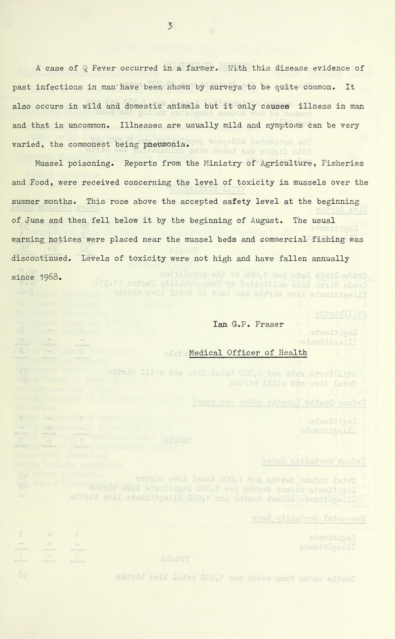 A case of Q Fever occurred in a farmer. With this disease evidence of past infections in man have been shown by surveys to be quite common. It also occurs in wild and domestic animals but it only causes illness in man and that is uncommon. Illnesses are usually mild and symptoms can be very varied, the commonest being pneumonia. Mussel poisoning. Reports from the Ministry of Agriculture, Fisheries and Food, were received concerning the level of toxicity in mussels over the summer months. This rose above the accepted safety level at the beginning of June and then fell below it by the beginning of August. The usual warning notices were placed near the mussel beds and commercial fishing was discontinued. Levels of toxicity were not high and have fallen annually since 1968. Ian G.P. Fraser Medical Officer of Health