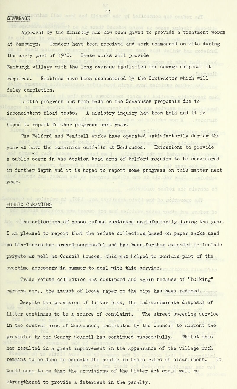 SEWERAGE Approval by the Ministry has now been given to provide a treatment works at Bamburgh. Tenders have been received and work commenced on site during the early part of 1970* These works will provide Bamburgh village with the long overdue facilities for sewage disposal it requires. Problems have been encountered by the Contractor which will delay completion. Little progress has been made on the Seahouses proposals due to inconsistent float tests. A ministry inquiry has been held and it is hoped to report further progress next year. The Belford and Beadnell works have operated satisfactorily during the year as have the remaining outfalls at Seahouses. Extensions to provide a public sewer in the Station Road area of Belford require to be considered in further depth and it is hoped to report some progress on this matter next year. PUBLIC CLEANSING The collection of house refuse continued satisfactorily during the year. I am pleased to report that the refuse collection based on paper sacks used as bin-liners has proved successful and has been further extended to include prigate as well as Council houses, this has helped to contain part of the overtime necessary in summer to deal with this service. Trade refuse collection has continued and again because of bulking cartons etc., the amount of loose paper on the tips has been reduced. Despite the provision of litter bins, the indiscriminate disposal of litter continues to be a source of complaint. The street sweeping service in the central area of Seahouses, instituted by the Council to augment the provision by the County Council has continued successfully. Whilst this has resulted in a great improvement in the appearance of the village much remains to be done to educate the public in basic rules of cleanliness. It would seem to me that the provisions of the Litter Act could well be strengthened to provide a deterrent in the penalty.