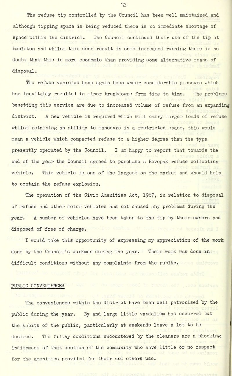The refuse tip controlled by the Council has been well maintained and although tipping space is being reduced there is no immediate shortage of space within the district. The Council continued their use of the tip at Embleton and whilst this does result in some increased running there is no doubt that this is more economic than providing some alternative means of disposal. The refuse vehicles have again been under considerable pressure which has inevitably resulted in minor breakdowns from time to time. The problems besetting this service are due to increased volume of refuse from an expanding district. A new vehicle is required which will carry larger loads of refuse whilst retaining an ability to manoevre in a restricted space? this would mean a vehicle which compacted refuse to a higher degree than the type presently operated by the Council. I am happy to report that towards the end of the year the Council agreed to purchase a Revopak refuse collecting vehicle. This vehicle is one of the largest on the market and should help to contain the refuse explosion. The operation of the Civic Amenities Act,, 1967? in relation to disposal of refuse and other motor vehicles has not caused any problems during the year. A number of vehicles have been taken to the tip by their owners and disposed of free of charge. I would take this opportunity of expressing my appreciation of the work done by the Council's workmen during the year. Their work was done in difficult conditions without any complaints from the public. PUBLIC CONVENIENCES The conveniences within the district have been well patronised by the public during the year. By and large little vandalism has occurred but the habits of the public,, particularly at weekends leave a lot to be desired. The filthy conditions encountered by the cleaners are a shocking inditement of that section of the community who have little or no respect for the amenities provided for their and others use.