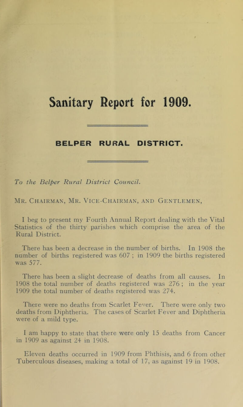 Sanitary Report for 1909. BELPER RURAL DISTRICT. To the Belper Rural District Council. Mr. Chairman, Mr. Vice-Chairman, and Gentlemen, I beg to present my Fourth Annual Report dealing with the Vital Statistics of the thirty parishes which comprise the area of the Rural District. There has been a decrease in the number of births. In 1908 the number of births registered was 607 ; in 1909 the births registered was 577. There has been a slight decrease of deaths from all causes. In 1908 the total number of deaths registered was 276; in the year 1909 the total number of deaths registered was 274. There were no deaths from Scarlet Fever. There were only two deaths from Diphtheria. The cases of Scarlet Fever and Diphtheria were of a mild type. I am happy to state that there were only 15 deaths from Cancer in 1909 as against 24 in 1908. Eleven deaths occurred in 1909 from Phthisis, and 6 from other Tuberculous diseases, making a total of 17, as against 19 in 1908.