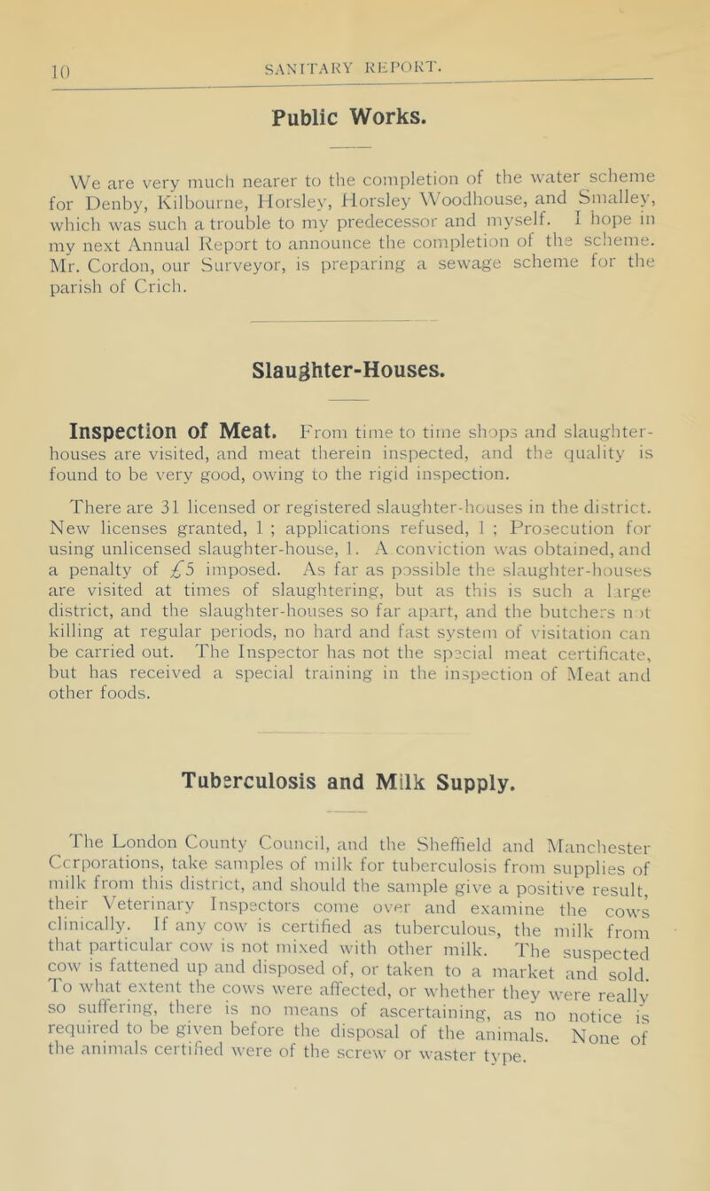 Public Works. We are very niucli nearer to the completion of the water scheme for Denby, Kilhourne, Horsley, Horsley W ooclhouse, and Smalle\, which was such a trouble to my predecessor and myself. I hope in my next Annual Report to announce the completion of the scheme. Mr. Cordon, our Surveyor, is preparing a sewage scheme for the parish of Crich. Slaughter-Houses. Inspection of Meat. From time to time shops and slaughter- houses are visited, and meat therein inspected, and the quality is found to be very good, owing to the rigid inspection. There are 31 licensed or registered slaughter-houses in the district. New licenses granted, 1 ; applications refused, 1 ; Prosecution for using unlicensed slaughter-house, 1. A conviction was obtained, and a penalty of £5 imposed. As far as possible the slaughter-houses are visited at times of slaughtering, but as this is such a large district, and the slaughter-houses so far apart, and the butchers n )t killing at regular periods, no hard and fast system of visitation can be carried out. The Inspector has not the special meat certificate, but has received a special training in the inspection of Meat and other foods. Tuberculosis and Milk Supply. The London County Council, and the Sheffield and Manchester Ccrporations, take samples of milk for tuberculosis from supplies of milk from this district, and should the sample give a positive result their Veterinary Inspectors come over and examine the cows clinically. If any cow is certified as tuberculous, the milk from that particular cow is not mixed with other milk. The suspected cow is fattened up and disposed of, or taken to a market and sold To what extent the cows were affected, or whether they were really so suffering, there is no means of ascertaining, as no notice is required to be given before the disposal of the animals. None of the animals certified were of the screw or waster type.