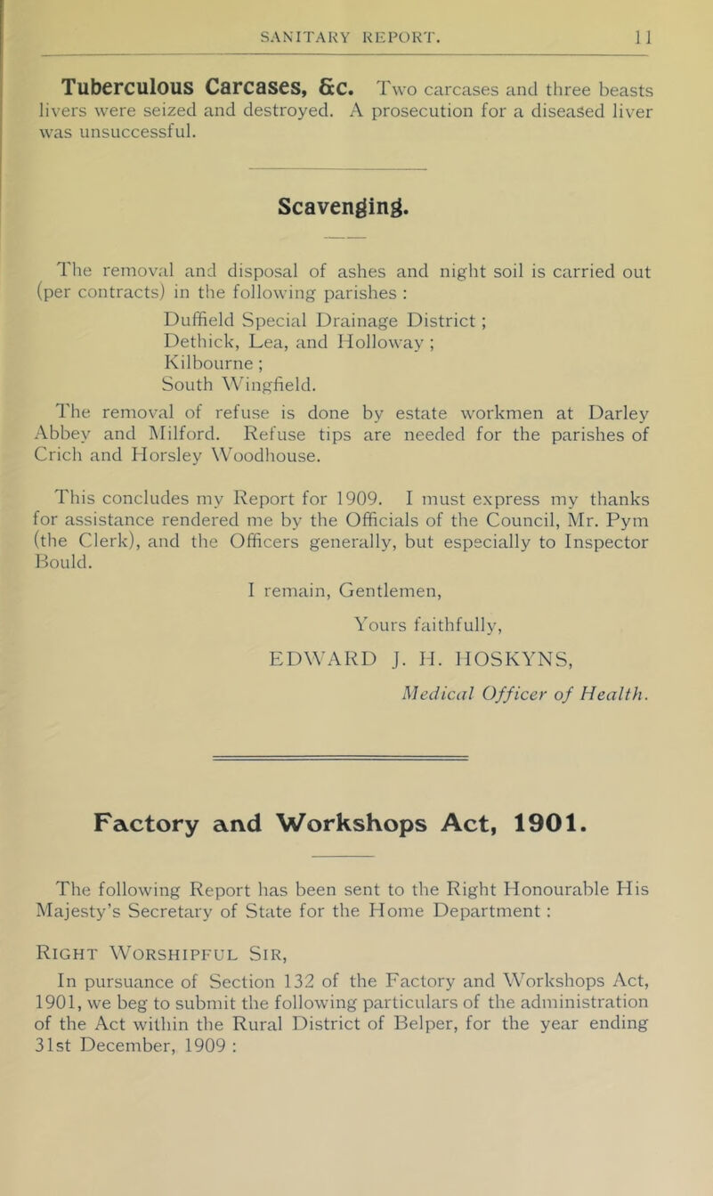 Tuberculous Curcases, Sc. Two carcases and three beasts livers were seized and destroyed. A prosecution for a diseased liver was unsuccessful. Scavenging. The removal and disposal of ashes and night soil is carried out (per contracts) in the following parishes : Duffield Special Drainage District; Dethick, Lea, and Holloway ; Kilbourne ; South Wingfield. The removal of refuse is done by estate workmen at Darley Abbey and Hilford. Refuse tips are needed for the parishes of Crich and Horsley Woodhouse. This concludes my Report for 1909. I must express my thanks for assistance rendered me by the Officials of the Council, Mr. Pym (the Clerk), and the Officers generally, but especially to Inspector Hould. I remain. Gentlemen, Yours faithfully, EDWARD J. H. HOSKYNS, Medical Officer of Health. Factory and Workshops Act, 1901. The following Report has been sent to the Right Honourable His Majesty’s Secretary of State for the Home Department : Right Worshipful Sir, In pursuance of Section 132 of the Factory and Workshops Act, 1901, we beg to submit the following particulars of the administration of the Act within the Rural District of Helper, for the year ending 31st December, 1909 :
