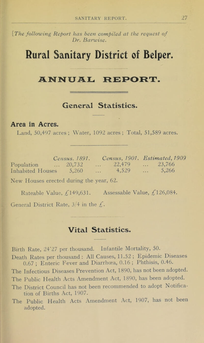 \_The following Report has been compiled at the request of Dr. Barwisc. Rural Sanitary District of Belper. ANNUAL REPORT. General Statistics. Area in Acres. Land, 50,497 acres ; Water, 1092 acres ; Total, 51,589 acres. Census. 1891. Census, 1901. Estimated, 1909 Population ... 20,732 ... 22,479 ... 23,766 Inluihited Houses 5,260 ... 4,529 ... 5,266 New Houses erected during the year, 62. Rateable Value, /149,631. Assessable Value, /126,084. General District Rate, 3/4 in the £. Vital Statistics. Birth Rate, 24'27 per thousand. Infantile Mortality, 50. Death Rates per thousand : All Causes, 11.52 ; Epidemic Diseases 0.67 ; Enteric Fever and Diarrhoea, 0.16 ; Phthisis, 0.46. The Infectious Diseases Prevention Act, 1890, has not been adopted. The Public Plealth Acts .Amendment Act, 1890, has been adopted. The District Council has not been recommended to adopt Notifica- tion of Births Act, 1907. The Public Health Acts Amendment .Act, 1907, has not been adopted.