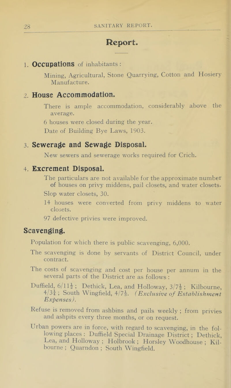 Report. 1. Occupations of inhabitants: Mining, Agricultural, Stone Quarrying, Cotton and Hosiery Manufacture. 2. House Accommodation. There is ample accommodation, considerably above the average. 6 houses were closed during the year. Date of Building Bye Laws, 1903. 3. Sewerage and Sewage Disposal. New sewers and sewerage works required for Crich. 4. Excrement Disposal. The particulars are not available for the approximate number of houses on privy middens, pail closets, and water closets. Slop water closets, 30. 14 houses were converted from privy middens to water closets. 97 defective privies were improved. Scavenging. Population for which there is public scavenging, 6,000. The scavenging is done by servants of District Council, under contract. 1 he costs of sca\enging and cost per house per annum in the several parts of the District are as follows : Duffield, 6/11^; Dethick, Lea, and Holloway, 3/7i ; Kilbourne, 4/3}; South Wingfield, 4/7}-. (Exclusive of Esfablisht>ieiit Expenses). Refuse is removed from ashbins and pails weekly ; from privies and ashpits every three months, or on request. Urban powers are in force, with regard to scavenging, in the fol- lowing places : Duffield Special Drainage District; Dethick, Lea, and Holloway ; Holbrook ; Horsley Woodhouse ; Kil- bourne ; Quarndon ; Soutli Whngfield.