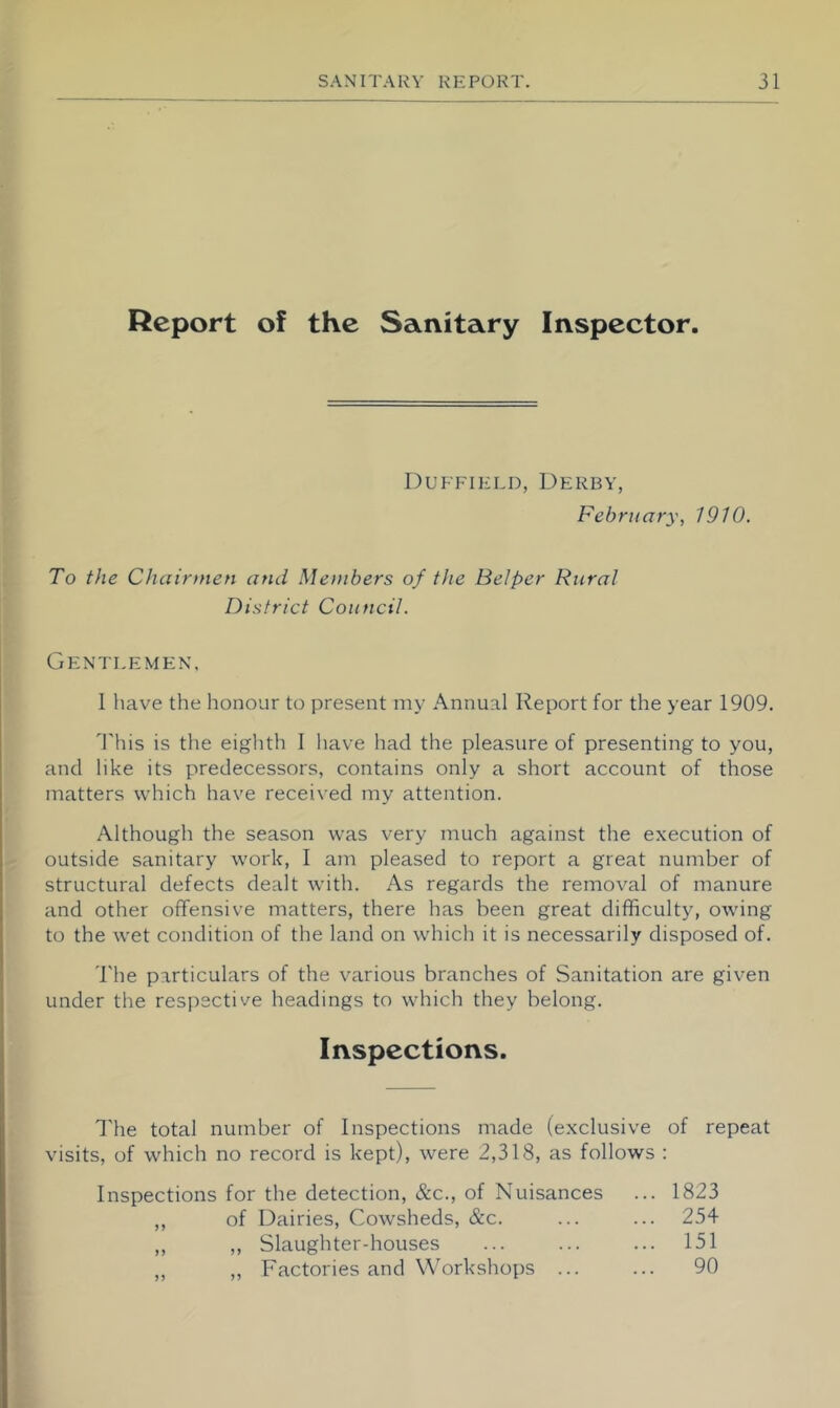 Report of the Sanitary Inspector. Duffield, Derby, February, 1910. To the Chairmen and Members of the Helper Rural District Council. Gentlemen. I have the honour to present my Annual Report for the year 1909. Phis is the eighth I liave had the pleasure of presenting to you, and like its predecessors, contains only a short account of those matters which have received my attention. Although the season was very much against the execution of outside sanitary work, I am pleased to report a great number of structural defects dealt with. As regards the removal of manure and other offensive matters, there has been great difficulty, owing to the wet condition of the land on which it is necessarily disposed of. The particulars of the various branches of Sanitation are given under the respective headings to which they belong. Inspections. I'he total number of Inspections made (exclusive of repeat visits, of which no record is kept), were 2,318, as follows : Inspections for the detection, &c., of Nuisances ... 1823 ,, of Dairies, Cowsheds, &c. ... ... 254 ,, ,, Slaughter-houses ... ... ... 151 ,, „ Factories and W'orkshops ... ... 90