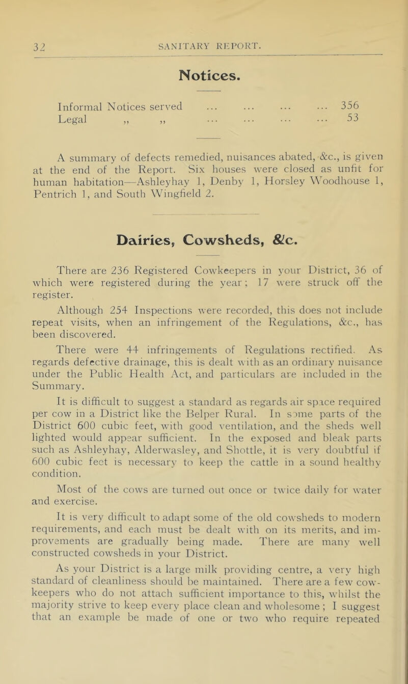 Notices. Informal Notices served ... ... ... ... 356 Legal „ „ 53 A summary of defects remedied, nuisances abated, &c., is given at the end of the Report. Si.x houses were closed as unfit for human habitation—Ashleyhay 1, Denby 1, Horsley Woodhouse 1, Pentrich 1, and South Wingfield 2. Dairies, Cowsheds, 8lc. There are 236 Registered Cowkeepers in your District, 36 of which were registered during the year; 17 were struck off the register. Although 254 Inspections were recorded, this does not include repeat visits, when an infringement of the Regulations, &c., has been discovered. There were 44 infringements of Regulations rectified. As regards defective drainage, this is dealt with as an ordinary nuisance under the Public Plealth Act, and particulars are included in the Summary. It is difficult to suggest a standard as regards air space recjuired per cow in a District like the Helper Rural. In s une parts of the District 600 cubic feet, with good ventilation, and the sheds well lighted would appear sufficient. In the exposed and bleak parts such as Ashleyhay, Alderwasley, and Shuttle, it is very doubtful if 600 cubic feet is necessary to keep the cattle in a sound healthy condition. Most of the cows are turned out once or twice daily for water and exercise. It is very difficult to adaj^t some of the old cowsheds to modern requirements, and each must be dealt with on its merits, and im- provements are gradually being made. There are many well constructed cowsheds in your District. As your District is a large milk providing centre, a very high standard of cleanliness should be maintained. There are a few cow- keepers who do not attach sufficient importance to this, whilst the majority strive to keep every place clean and wholesome ; I suggest that an example be made of one or two who require repeated