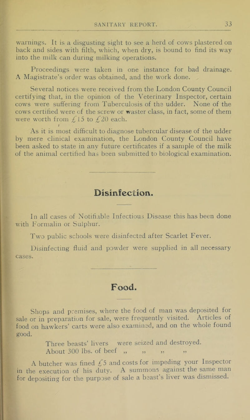 warnings. It is a disgusting sight to see a herd of cows plastered on back and sides with filth, wliich, when dry, is bound to find its way into the milk can during milking operations. Proceedings were taken in one instance for bad drainage. Magistrate’s order was obtained, and the work done. Several notices were received from the London County Council certifying that, in the opinion of the \’eterinary Inspector, certain cows were suft'ering from Tuberculosis of the udder. None of the cows certified were of the screw or waster class, in fact, some of them were worth from £ 15 to £li) eacli. \ As it is most difficult to diagnose tubercular disease of the udder by mere clinical e.xamination, the London County Council have been asked to state in any future certificates if a sample of the milk of the animal certified has been submitted to biological examination. Disinfection. In all cases of Notifiable Infectious Disease this has been done with Formalin or Sulphur. Two public schools were disinfected after Scarlet Fever. Disinfecting fluid and powder were supplied in all necessary cases. Food. Shops and premises, where the food of man was deposited for sale or in preparation for sale, were frequently visited. Articles of food on hawkers’ carts were also examined, and on the whole found good. Three beasts’ li\-ers were seized and destroyed. About 300 lbs. of beef ,, ,, ,, A butcher was fined £5 and costs for impeding your Inspector in the execution of his duty. A summons against the same man for depositing for the purpose of sale a beast s li\'er was dismissed.