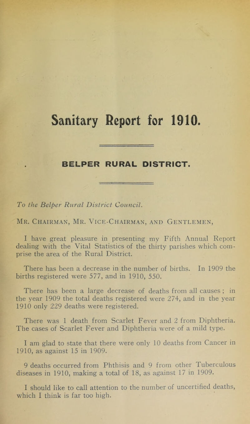 Sanitary Report for 1910. BELPER RURAL DISTRICT. To the Belper Rural District Council. Mr. Chairman, Mr. Vice-Chairman, and Gentlemen, I have great pleasure in presenting my Fifth Annual Report dealing with the Vital Statistics of the thirty parishes which com- prise the area of the Rural District. There has been a decrease in the number of births. In 1909 the births registered were 577, and in 1910, 550. There has been a large decrease of deaths from all causes ; in the year 1909 the total deaths registered were 274, and in the year 1910 only 229 deaths were registered. There was 1 death from Scarlet Fever and 2 from Diphtheria. The cases of Scarlet Fever and Diphtheria were of a mild type. I am glad to state that there were only 10 deaths from Cancer in 1910, as against 15 in 1909. 9 deaths occurred from Phthisis and 9 from otlier Tuberculous diseases in 1910, making a total of 18, as against 17 in 1909. I should like to call attention to the number of uncertified deaths,