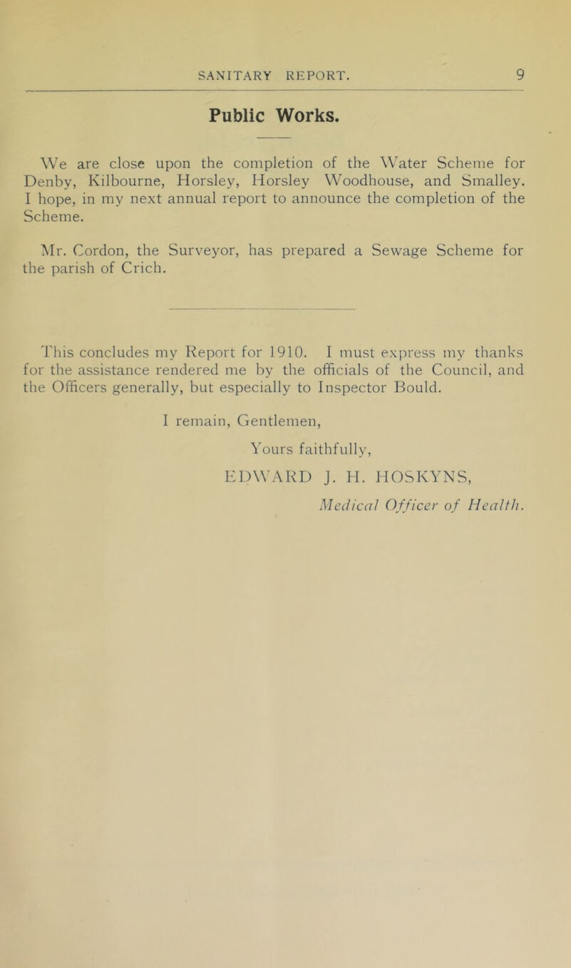Public Works. We are close upon the completion of the Water Scheme for Denby, Kilbourne, Horsley, Horsley W'oodhouse, and Smalley. I hope, in my next annual report to announce the completion of the Scheme. Mr. Cordon, the Surveyor, has prepared a Sewage Scheme for the parish of Crich. This concludes my Report for 1910. I must express my thanks for the assistance rendered me by the officials of the Council, and the Officers generally, but especially to Inspector Bould. I remain. Gentlemen, Yours faithfully, EDWARD J. H. HOSKYNS,