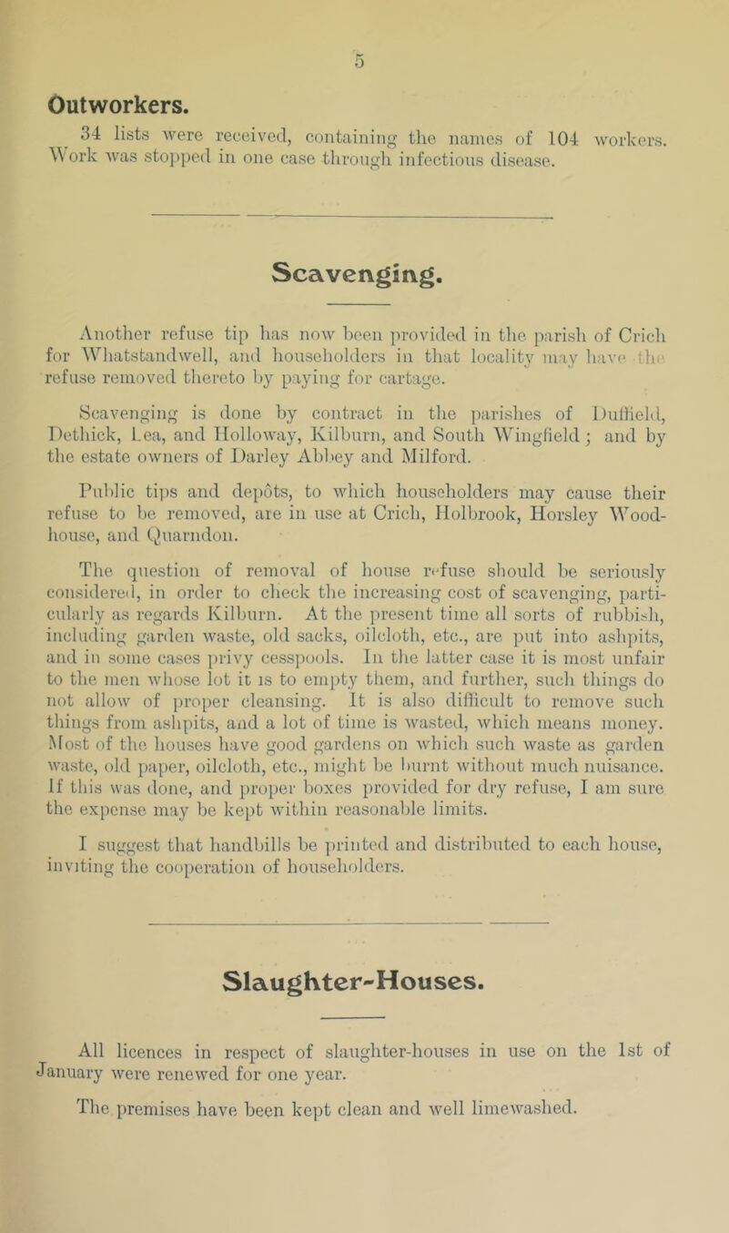 0 Outworkers. 34 lists were received, containing the names of 104 workers. A\ork was stopped in one case through infectious disease. Scavenging. Another refuse tip has now been provided in the parish of Crich for Wliatstandwell, and houseliolders in that locality may have the refuse removed thereto by paying for cartage. Scavenging is done by contract in the parishes of Dultiehl, Dethick, Lea, and Holloway, Kilburn, and South Wingfield; and by the estate owners of Darley Abl>ey and Milford. Public tips and depots, to which householders may cause their refuse to l)e removed, are in use at Crich, Holbrook, Horsley Wood- house, and t^uarndon. The question of removal of house refuse should be seriously considereil, in order to check the increasing cost of scavenging, parti- cularly as regards Kilburn. At the present time all sorts of rubbish, including ganlen waste, old sacks, oilcloth, etc., arc put into ashpits, and in some cases privy cesspools. In the latter case it is most unfair to the men whose lot it is to empty them, and further, such things do not allow of proper cleansing. It is also diflicult to remove such things from ashpits, and a lot of time is wasted, which means money. Most of the houses have good gardens on which such waste as garden waste, old paper, oilcloth, etc., might be Imrnt without much nuisance. If this was done, and proper boxes provided for dry refuse, I am sure the expense may be kept within reasonable limits. I suggest that handbills be jirinted and distributed to each house, inviting the cooperation of householders. Slaughter-Houses. All licences in respect of slaughter-houses in use on the 1st of January were renewed for one year. The premises have been kept clean and well limewashed.