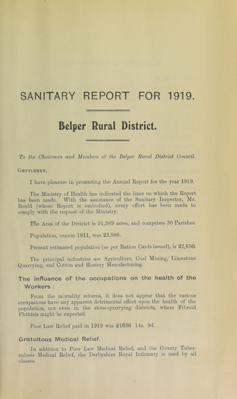 SANITARY REPORT FOR 1919. Belper Rural District. To the Chairman and Members of the Belper Rural District Council. Gentlemen, I have pleasure in presenting the Annual Report for the year 1919. The Ministry of Health has indicated the lines on which the Report has been made. With the assistance of the Sanitary Inspector, Mr. Bould (whose Report is embodied), every effort has been made to comply with the request of the Ministry. The Area of the District is 51,589 acres, and comprises 30 Parishes. Population, census 1911, was 23,588. Present estimated population (as per Ration Cards issued), is 22,650. The principal industries are Agriculture, Coal Mining, Limestone Quarrying, and Cotton and Hosiery Manufacturing. The influence of the occupations on the health of the Workers : From the mortality returns, it does not appear that the various occupations have any apparent detrimental effect upon the health of the population, not even in the stone-quarrying districts, where Fibroid Phthisis might be expected. Poor Law Relief paid in 1919 was £1636 14s. 9d. Gratuitous Medical Relief. In addition to Poor Law Medical Relief, and the County Tuber- culosis Medical Relief, the Derbyshire Royal Infirmary is used by all classes.