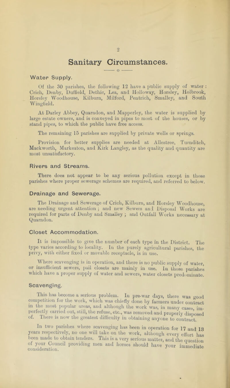 9 Sanitary Circumstances. 0 Water Supply. Of the 30 parishes, the following 12 have a public supply of water : Crich, Denby, Duffield, Dethic, Lea, and Holloway, Horsley, Holbrook, Horsley Woodhouse, Kilburn, Milford, Pentrich, Smalley, and South Wingfield. At Darley Abbey, Quarndon, and Mapperley, the water is supplied by large estate owners, and is conveyed in pipes to most of the houses, or by stand pipes, to which the public have free access. The remaining 15 parishes are supplied by private wells or springs. Provision for better supplies are needed at Allestree, Turnditeh, Mackworth, Markeaton, and Kirk Langley, as the quality and quantity are most unsatisfactory. Rivers and Streams. There does not appear to be any serious pollution except in those parishes where proper sewerage schemes are required, and referred to below. Drainage and Sewerage. The Drainage and Sewerage of Crich, Kilburn, and Horsley Woodhouse, are needing urgent attention ; and new Sewers and Disposal Works are required for parts of Denby and Smalley ; and Outfall Works necessary at Quarndon. Closet Accommodation. It is impossible to give the number of each type in the District. The type varies according to locality. In the purely agricultural parishes, the privy, with either fixed or movable receptacle, is in use. Where scavenging is in operation, and there is no public supply of water, oi insufficient sewers, pail closets are mainly in use. In those parishes which have a proper supply of water and sewers, water closets predominate. Scavenging. This has become a serious problem. In pre-war days, there was good competition for the work, which was chiefly done by farmers under contract in the most popular areas, and although the work was, in many cases im- perfectly carried out, still, the refuse, etc., was removed and properly disposed of. There is now the greatest difficulty in obtaining anyone to contract. In two parishes where scavenging has been in operation for 17 and 13 years respectively, no one will take on the work, although every effort has been made to obtain tenders. This is a very serious matter, and the question of your Council providing men and horses should have your immediate consideration.