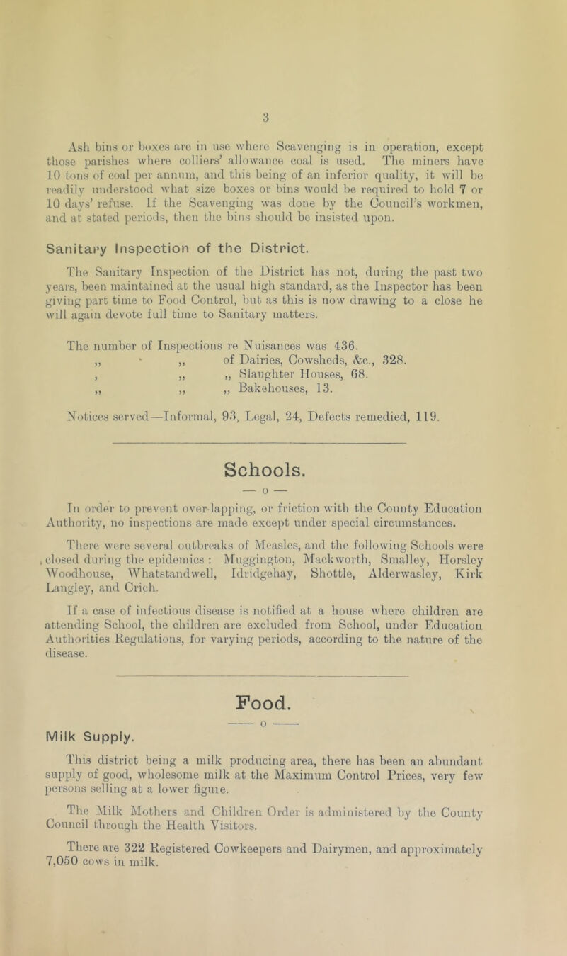 Ash bins or boxes are in use where Scavenging is in operation, except those parishes where colliers’ allowance coal is used. The miners have 10 tons of coal per annum, and this being of an inferior quality, it will be readily understood what size boxes or bins would be required to hold 7 or 10 days’ refuse. If the Scavenging was done by the Council’s workmen, and at stated periods, then the bins should be insisted upon. Sanitary Inspection of the District. The Sanitary Inspection of the District has not, during the past two years, been maintained at the usual high standard, as the Inspector has been giving part time to Food Control, but as this is now drawing to a close he will again devote full time to Sanitary matters. The number of Inspections re Nuisances was 436. „ * ,, of Dairies, Cowsheds, <fcc., 328. , ,, ,, Slaughter Houses, 68. ,, ,, ,, Bakehouses, 13. Notices served—Informal, 93, Legal, 24, Defects remedied, 119. Schools. — o — In order to prevent over lapping, or friction with the County Education Authority, no inspections are made except under special circumstances. There were several outbreaks of Measles, and the following Schools were , closed during the epidemics : Muggington, Mackworth, Smalley, Horsley Woodhouse, Whatstandwell, Idridgehay, Shottle, Alderwasley, Kirk Langley, and Crich. If a case of infectious disease is notified at a house where children are attending School, the children are excluded from School, under Education Authorities Regulations, for varying periods, according to the nature of the disease. Food. 0 Milk Supply. This district being a milk producing area, there has been an abundant supply of good, wholesome milk at the Maximum Control Prices, very few persons selling at a lower figure. The Milk Mothers and Children Order is administered by the County Council through the Health Visitors. There are 322 Registered Cowkeepers and Dairymen, and approximately 7,050 cows in milk.