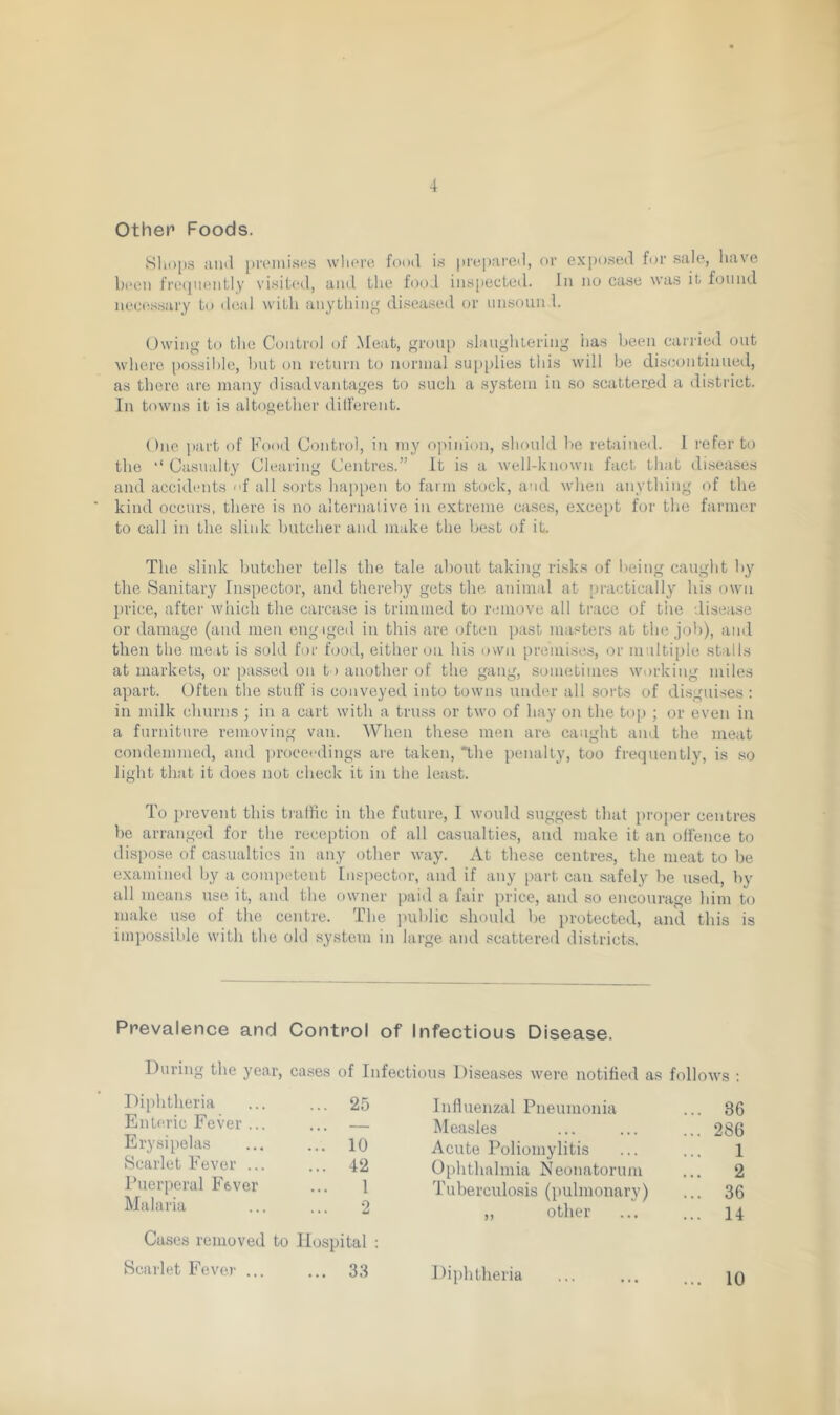 Other* Foods. Shops ami premises where food is prepared, or exposed for sale, have been frequently visited, and the food inspected. In no case was it found necessary to deal with anything diseased or unsoun 1. Owing to the Control of Meat, group slaughtering lias been carried out where possible, but on return to normal supplies this will be discontinued, as there are many disadvantages to such a system in so scattered a district. In towns it is altogether dilferent. One part of Food Control, in my opinion, should be retained. 1 refer to the ‘‘Casualty Clearing Centres.” It is a well-known fact that diseases and accidents f all sorts happen to farm stock, and when anything of the kind occurs, there is no alternative in extreme cases, except for tire farmer to call in the slink butcher and make the best of it. The slink butcher tells the tale about taking risks of being caught by the Sanitary Inspector, and thereby gets the animal at practically his own price, after which the carcase is trimmed to remove all trace of the disease or damage (and men engaged in this are often past masters at the job), and then the meat is sold for food, either on his own premises, or multiple stalls at markets, or passed on to another of the gang, sometimes working miles apart. Often the stuff is conveyed into towns under all sorts of disguises: in milk churns ; in a cart with a truss or two of hay on the top ; or even in a furniture removing van. AVhen these men are caught and the meat condemmed, and proceedings are taken, 'the penalty, too frequently, is so light that it does not check it in the least. To prevent this traffic in the future, I would suggest that proper centres be arranged for the reception of all casualties, and make it an offence to dispose of casualties in any other way. At these centres, the meat to be examined by a competent Inspector, and if any part can safely be used, by all means use it, and the owner paid a fair price, and so encourage him to make use of the centre. The public should be protected, and this is impossible with the old system in large and scattered districts. Prevalence and Control of Infectious Disease. During the year, cases of Infectious Diseases were notified as follows : Diphtheria ... 25 Influenzal Pneumonia ... 36 Enteric Fever ... ... — Measles ... 286 Erysipelas ... 10 Acute Poliomylitis 1 Scarlet Fever ... ... 42 Ophthalmia Neonatorum Tuberculosis (pulmonary) ... 2 Puerperal Fever 1 ... 36 Malaria ... ... 2 Cases removed to Hospital : ,, other ... 14 Scarlet Fever ... ... 33 Diphtheria ... 10