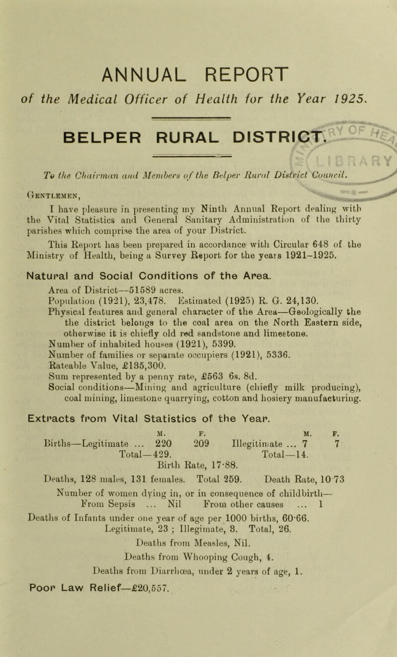 ANNUAL REPORT of the Medical Officer of Health for the Year 1925. BELPER RURAL DISTRICT. ’ ° Tv the Chdinnan and Members uf the Belper Itund District Council. (tKNTLEMKN, I have jileasure in presenting my Niiitli Annual Report dealing with the Vital Statistics and General Sanitary Administration of the thirty parishes wliieli comprise the area of your District. This Report has been prepared in accordance witli Circular 648 of the Ministry of Health, being a Survey Report for the years 1921-1925. Natural and Social Conditions of the Area. Area of District—51589 acres. Popidation (1921), 23,478. Estimated (1925) R. G. 24,130. Physical features and general character of the Area—Geologically the the district belongs to the coal area on the North Eastern side, otherwise it is chiefly old red sandstone and limestone. Number of inhabited houses (1921), 5399. Number of families or .separate occupiers (1921), 5336. Rateable Value, £135,300. Sum represented by a penny rate, £563 6s. 8d. Social conditions—Mining and agriculture (chiefly milk producing), coal mining, limestone quarrying, cotton and hosiery manufacturing. Extracts from Vital Statistics of the Year. M. F. M. F. Births—Legitimate ... 220 209 Illegitimate ... 7 7 Total—429. Total—14. Birth Rate, 17‘88. Deaths, 128 males, 131 females. Total 259. Death Rate, 10 73 Number of women dying in, or in consequence of childbirth— From Sepsis ... Nil From other causes ... 1 Deaths of Infants under one year of age per 1000 births, 60’66. Legitimate, 23 ; Illegimate, 8. Total, 26. Deaths from Measles, Nil. Death.s from Whooping Cough, 4. Deaths from Diarrhoea, under 2 years of age, 1. Poor Law Relief—£20,557.