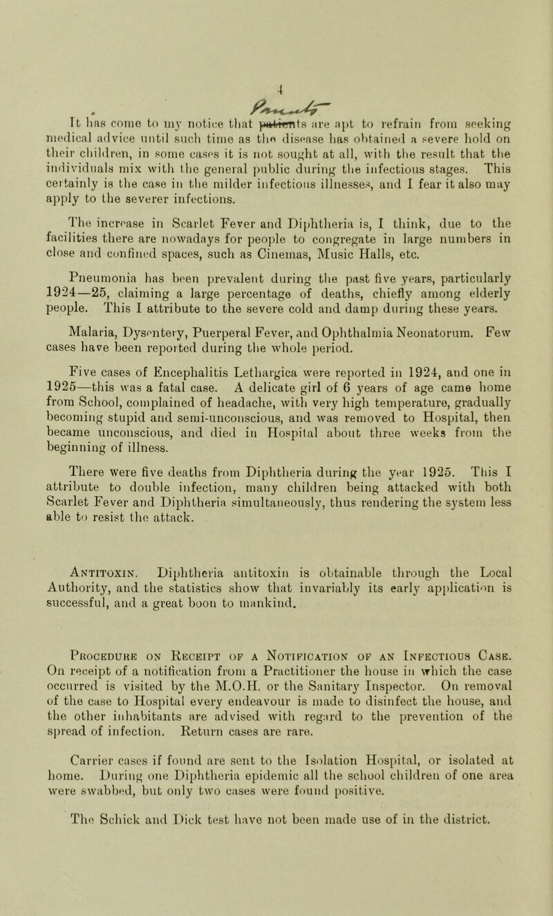 Tt lias come to iny notice that ^^Mitignta are apt to refrain from seeking medical advice until such time as the disease has obtained a severe liold on their children, in some cases it is not sought at all, with the result that the individuals mix with the general public during the infectious stages. This certainly is the case in the milder infectious illnesses, and I fear it also may apply to the severer infections. The increa.se in Scarlet Fever and Di[)htheria is, I think, due to tlie facilities there are nowadays for peo]ile to congregate in large numbers in close and confined spaces, such as Cinemas, Music Halls, etc. Pneumonia has been prevalent during the past five years, particularly 1924— 25, claiming a large percentage of deaths, chiefly among elderly people. This I attribute to the severe cold and damp during these years. Malaria, Dysentery, Puerperal Fever, and Ophthalmia Neonatorum. Few cases have been reported during the whole period. Five cases of Encephalitis Lethargica were reported in 1924, and one in 1925— this was a fatal case. A delicate girl of 6 years of age came home from School, complained of headache, with very high temperature, gradually becoming stupid and semi-unconscious, and was removed to Hospital, then became unconscious, and died in Hospital about throe weeks from the beginning of illne.ss. There were five deaths from Diphtheria during the year 1925. This I attribute to double infection, many cliildren being attacked with both Scarlet Fever and Diphtheria simultaneously, thus rendering the system less able to resist the attack. Antitoxin. Diphtheria antitoxin is obtainable through the Local Authority, and the statistics .show that invariably its early application is successful, and a great boon to mankind. Procedure on Receipt op a Notification of an Infectious Case. On receipt of a notification from a Practitioner the house in which the case occurred is visited by the M.O.H. or the Sanitary Inspector. On removal of the case to Hospital every endeavour is made to disinfect the house, and the other inhabitants are advised with regard to the prevention of the spread of infection. Return cases are rare. Carrier cases if found are sent to the Isolation Hospital, or isolated at home. During one Diphtheria epidemic all the school children of one area were swabbed, but only two cases were found positive. The Schick and Dick test have not been made use of in the district.