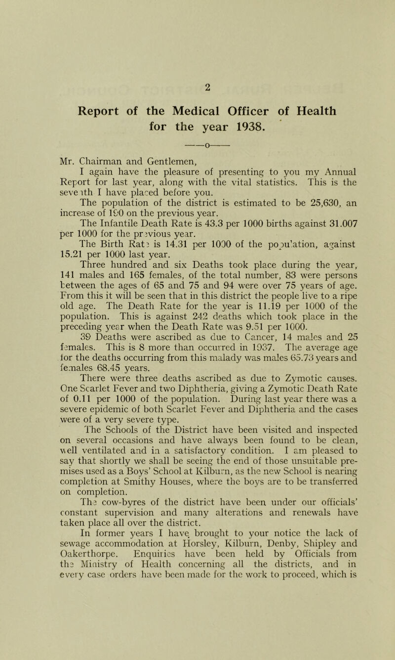 Report of the Medical Officer of Health for the year 1938. o Mr. Chairman and Gentlemen, I again have the pleasure of presenting to you my Annual Report for last year, along with the vital statistics. This is the seve ith I have placed before you. The population of the district is estimated to be 25,630, an increase of l&O on the previous year. The Infantile Death Rate is 43.3 per 1000 births against 31.007 per 1000 for the previous year. The Birth Rati is 14.31 per 1000 of the popu’ation, against 15.21 per 1000 last year. Three hundred and six Deaths took place during the year, 141 males and 165 females, of the total number, 83 were persons between the ages of 65 and 75 and 94 were over 75 years of age. From this it will be seen that in this district the people live to a ripe old age. The Death Rate for the year is 11.19 per 1000 of the population. This is against 242 deaths which took place in the preceding year when the Death Rate was 9.51 per 1000. 39 Deaths were ascribed as due to Cancer, 14 males and 25 females. This is 8 more than occurred in 1937. The average age lor the deaths occurring from this malady was males 65.73 years and fe.males 68.45 years. There were three deaths ascribed as due to Zymotic causes. One Scarlet Fever and two Diphtheria, giving a Zymotic Death Rate of 0.11 per 1000 of the population. During last year there was a severe epidemic of both Scarlet Fever and Diphtheria and the cases were of a very severe type. The Schools of the District have been visited and inspected on several occasions and have always been found to be clean, v\ell ventilated and in a satisfactory condition. I am pleased to say that shortly we shall be seeing the end of those unsuitable pre- mises used as a Boys’ School at Kilburn, as the new School is nearing completion at Smithy Houses, where the boys are to be transferred on completion. The cow-byres of the district have been under our officials’ constant supervision and many alterations and renewals have taken place all over the district. In former years I have brought to your notice the lack of sewage accommodation at Horsley, Kilburn, Denby, Shipley and Oakerthorpe. Enquiries have been held by Officials from the Miaistry of Health concerning all the districts, and in every case orders have been made for the work to proceed, which is