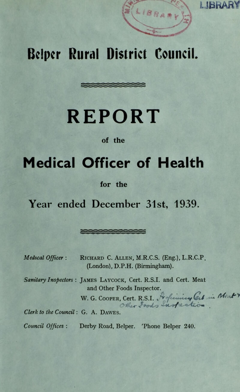 UHhARY Bcipcr Rural District Council. REPORT of the Medical Officer of Health for the Year ended December 31st, 1939. Medical Officer : Richard C. Allen, M.R.C.S. (Eng.), L.R.C.P. (London), D.P.H. (Birmingham). Sanitary Inspectors : James Laycock, Cert. R.S.I. and Cert. Meat and Other Foods Inspector. W. G. Cooper, Cert. R.S.I. Clerk to the Council: G. A. Dawes. Council Offices : Derby Road, Belper. 'Phone Belper 240.