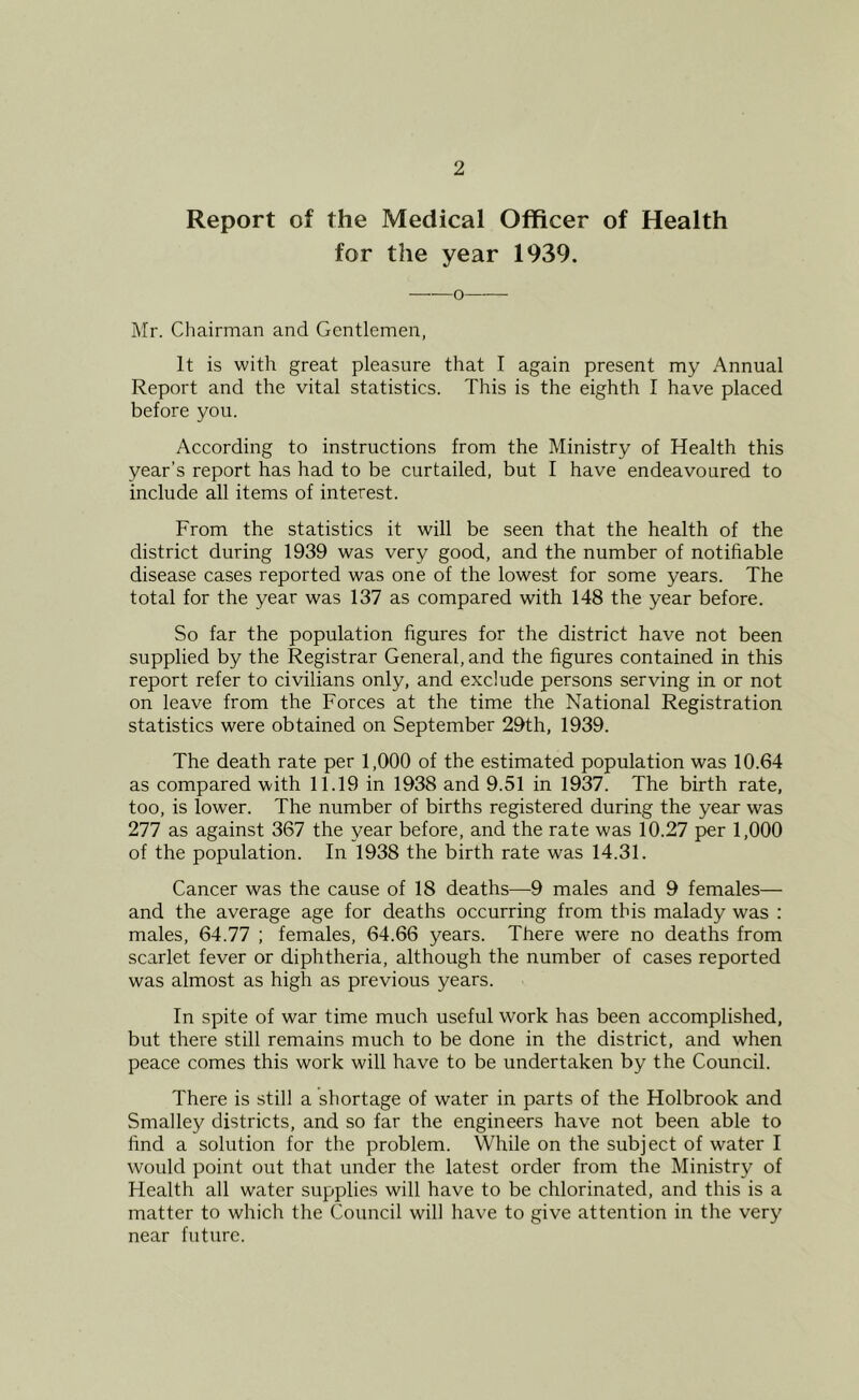 Report of the Medical Officer of Health for the year 1939. Mr. Chairman and Gentlemen, It is with great pleasure that I again present my Annual Report and the vital statistics. This is the eighth I have placed before you. According to instructions from the Ministry of Health this year’s report has had to be curtailed, but I have endeavoured to include all items of interest. From the statistics it will be seen that the health of the district during 1939 was very good, and the number of notifiable disease cases reported was one of the lowest for some years. The total for the year was 137 as compared with 148 the year before. So far the population figures for the district have not been supplied by the Registrar General, and the figures contained in this report refer to civilians only, and exclude persons serving in or not on leave from the Forces at the time the National Registration statistics were obtained on September 29th, 1939. The death rate per 1,000 of the estimated population was 10.64 as compared with 11.19 in 1938 and 9.51 in 1937. The birth rate, too, is lower. The number of births registered during the year was 277 as against 367 the year before, and the rate was 10.27 per 1,000 of the population. In 1938 the birth rate was 14.31. Cancer was the cause of 18 deaths—9 males and 9 females— and the average age for deaths occurring from this malady was : males, 64.77 ; females, 64.66 years. There were no deaths from scarlet fever or diphtheria, although the number of cases reported was almost as high as previous years. In spite of war time much useful work has been accomplished, but there still remains much to be done in the district, and when peace comes this work will have to be undertaken by the Council. There is still a shortage of water in parts of the Holbrook and Smalley districts, and so far the engineers have not been able to find a solution for the problem. While on the subject of water I would point out that under the latest order from the Ministry of Health all water supplies will have to be chlorinated, and this is a matter to which the Council will have to give attention in the very near future.