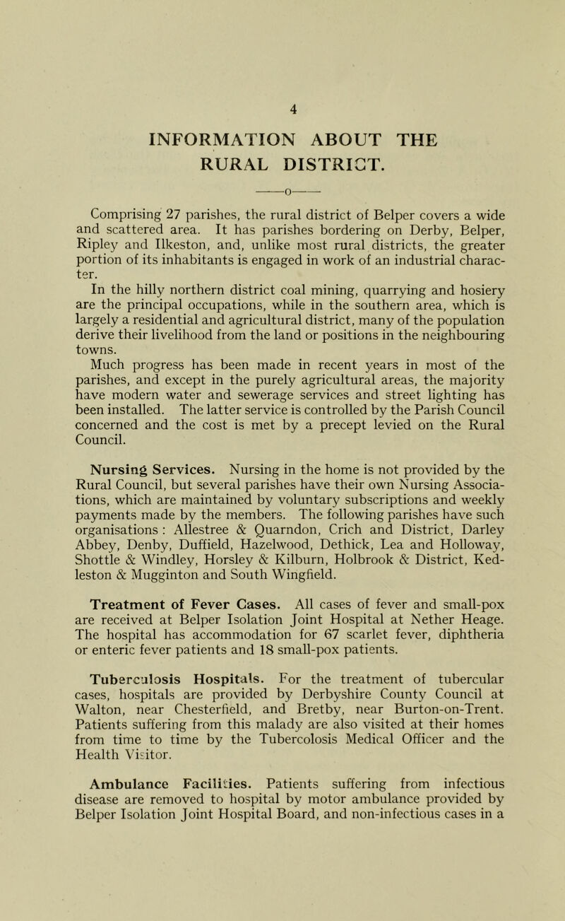 INFORMATION ABOUT THE RURAL DISTRICT. 0 Comprising 27 parishes, the rural district of Belper covers a wide and scattered area. It has parishes bordering on Derby, Belper, Ripley and Ilkeston, and, unlike most rural districts, the greater portion of its inhabitants is engaged in work of an industrial charac- ter. In the hilly northern district coal mining, quarrying and hosiery are the principal occupations, while in the southern area, which is largely a residential and agricultural district, many of the population derive their livelihood from the land or positions in the neighbouring towns. Much progress has been made in recent years in most of the parishes, and except in the purely agricultural areas, the majority have modern water and sewerage services and street lighting has been installed. The latter service is controlled by the Parish Council concerned and the cost is met by a precept levied on the Rural Council. Nursing Services. Nursing in the home is not provided by the Rural Council, but several parishes have their own Nursing Associa- tions, which are maintained by voluntary subscriptions and weekly payments made by the members. The following parishes have such organisations : Allestree & Quarndon, Crich and District, Darley Abbey, Denby, Duffield, Hazelwood, Dethick, Lea and Holloway, Shottle & Windley, Horsley & Kilburn, Holbrook & District, Ked- leston & Mugginton and South Wingfield. Treatment of Fever Cases. All cases of fever and small-pox are received at Belper Isolation Joint Hospital at Nether Heage. The hospital has accommodation for 67 scarlet fever, diphtheria or enteric fever patients and 18 small-pox patients. Tuberculosis Hospitals. For the treatment of tubercular cases, hospitals are provided by Derbyshire County Council at Walton, near Chesterfield, and Bretby, near Burton-on-Trent. Patients suffering from this malady are also visited at their homes from time to time by the Tubercolosis Medical Officer and the Health Visitor. Ambulance Facilities. Patients suffering from infectious disease are removed to hospital by motor ambulance provided by Belper Isolation Joint Hospital Board, and non-infectious cases in a