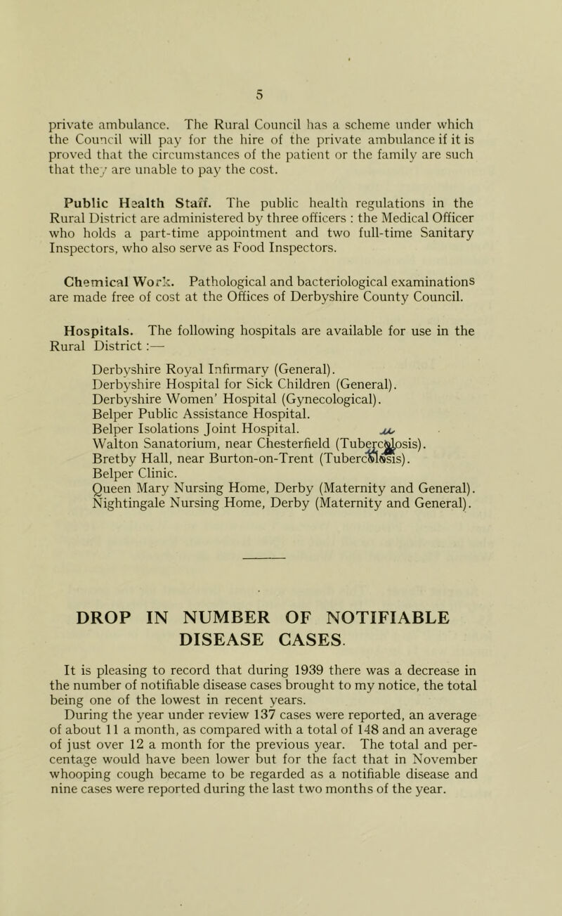 private ambulance. The Rural Council has a scheme under which the Council will pay for the hire of the private ambulance if it is proved that the circumstances of the patient or the family are such that they are unable to pay the cost. Public Health Staff. The public health regulations in the Rural District are administered by three officers : the Medical Officer who holds a part-time appointment and two full-time Sanitary Inspectors, who also serve as Food Inspectors. Chemical Work. Pathological and bacteriological examinations are made free of cost at the Offices of Derbyshire County Council. Hospitals. The following hospitals are available for use in the Rural District;—• Derbyshire Royal Infirmary (General). Derbyshire Hospital for Sick Children (General). Derbyshire Women’ Hospital (Gynecological). Helper Public Assistance Hospital. Helper Isolations Joint Hospital. Walton Sanatorium, near Chesterfield (Tuberc^osis). Hretby Hall, near Hurton-on-Trent (TubercMssis). Helper Clinic. Queen Mary Nursing Home, Derby (Maternity and General). Nightingale Nursing Home, Derby (Maternity and General). DROP IN NUMBER OF NOTIFIABLE DISEASE CASES. It is pleasing to record that during 1939 there was a decrease in the number of notifiable disease cases brought to my notice, the total being one of the lowest in recent years. During the year under review 137 cases were reported, an average of about 11 a month, as compared with a total of 148 and an average of just over 12 a month for the previous year. The total and per- centage would have been lower but for the fact that in November whooping cough became to be regarded as a notifiable disease and nine cases were reported during the last two months of the year.