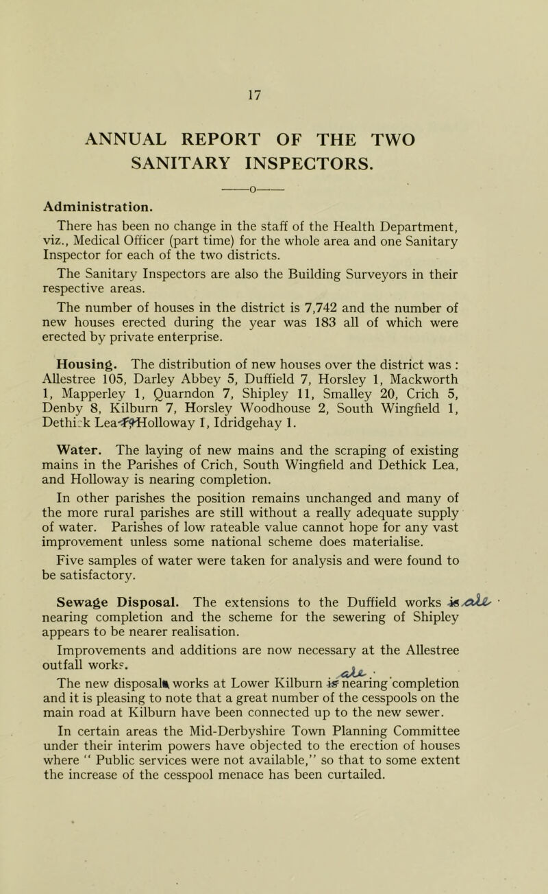 ANNUAL REPORT OF THE TWO SANITARY INSPECTORS. ——o Administration. There has been no change in the staff of the Health Department, viz., Medical Officer (part time) for the whole area and one Sanitary Inspector for each of the two districts. The Sanitary Inspectors are also the Building Surveyors in their respective areas. The number of houses in the district is 7,742 and the number of new houses erected during the year was 183 all of which were erected by private enterprise. Housing. The distribution of new houses over the district was : Allestree 105, Darley Abbey 5, Duffield 7, Horsley 1, Mackworth 1, Mapperley 1, Quarndon 7, Shipley 11, Smalley 20, Crich 5, Denby 8, Kilburn 7, Horsley Woodhouse 2, South Wingfield 1, Dethi:k Lea-^fHHolloway 1, Idridgehay 1. Water. The laying of new mains and the scraping of existing mains in the Parishes of Crich, South Wingfield and Dethick Lea, and Holloway is nearing completion. In other parishes the position remains unchanged and many of the more rural parishes are still without a really adequate supply of water. Parishes of low rateable value cannot hope for any vast improvement unless some national scheme does materialise. Five samples of water were taken for analysis and were found to be satisfactory. Sewage Disposal. The extensions to the Duffield works • nearing completion and the scheme for the sewering of Shipley appears to be nearer realisation. Improvements and additions are now necessary at the Allestree outfall work?. The new disposall^ works at Lower Kilburn iff nearing’completion and it is pleasing to note that a great number of the cesspools on the main road at Kilburn have been connected up to the new sewer. In certain areas the Mid-Derbyshire Town Planning Committee under their interim powers have objected to the erection of houses where “ Public services were not available,” so that to some extent the increase of the cesspool menace has been curtailed.