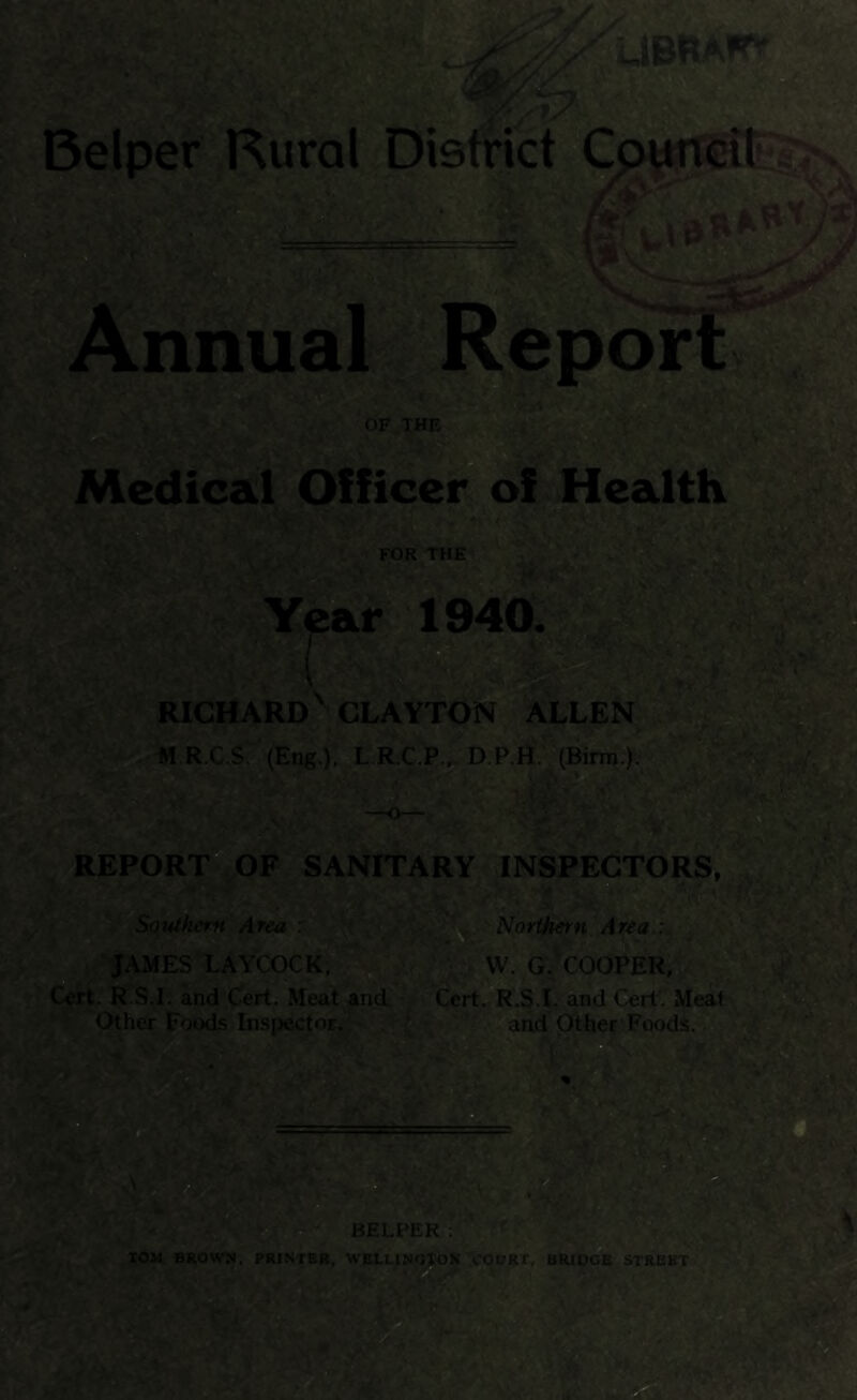 Belper Rural Dietrict V* nnual^^poipLw. Medical Officer of Healtlv RICHARD b CLAYTON * ALLEN - « R.C.$._(Eng.). L R.C.P.^ D.RH;;(Birm.y- REPORT* OF SANITARY INSPECTORS. ^ Soi*tkent Area ' Norii^ern^.Area :^^% ^^ JAMES LAYCOCK; Cert. R.S.I. and Cert. Meat anci^^Cert. R.S.L and Cert'- Meati Other Foods Inspector, J and Other Foods^jiM t BELPER ; * rOM BROW74. PRINTHR, WBLLIWOroK TCOORT, BRIOOB STREET ^