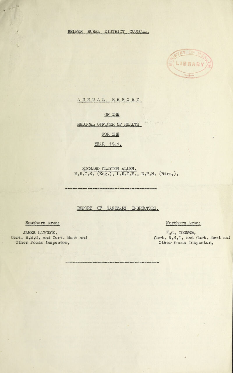 BELPER RURAX DISTRICT COmTCIL, ANNUAL REPORT OF THE I/IEDICAL OFFICER OF HEiULTH “ FOR THE miR 1941, RIOL^RD CL..YT0N ilLLEN. M.R.C.S. (Eng.), L.R.C.P., D.P.H. (Biiy.i,), REPORT OF SANITAIg INSPECTORS. Southern iirea; Northern iirea JAMES Li-YCOCK. Cert, R,3,0, and Cert. Meat and Other Poods Inspector, COOPER, Cert. R.S.I, and Cert, Ivl©8.t and Other Poods Inspector,