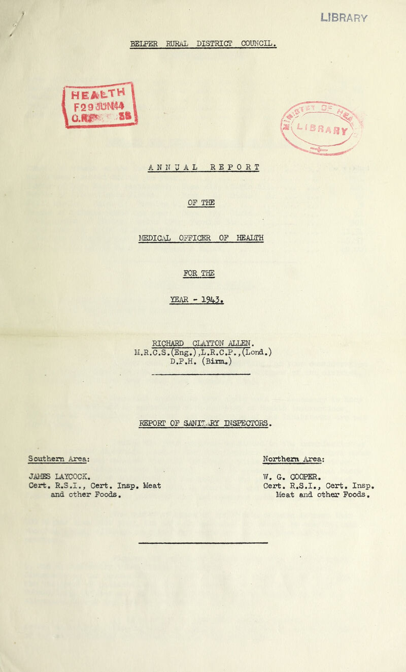 library BELPER rural DISTRICT CX)UHCIL. ANNUAL REPORT OR THE MEDia'Oj OFFIGBR OF HEALTH FOR THE TEAR - 1945. RICHARD CliiYTON ALLEN. I. R. 0. S, (E ng ,), L. R. C, P,, ( L ond.) D.P.H, (Birm.) REPORT OF SANIT-^iRY INSPECTORS. Southern Area; Northern Area; J^iES LAYCOCK, Cert. R.S.I., Cert. Insp, Meat Y/. G. COOPER. Cert. R.S.I., Cert, Insp and other Foods Meat and other Poods