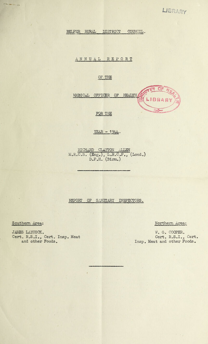 library BELPER RURAL DISTRICT COUl^CIL. ANNUAL REPORT OP THE lEAR - im. RICHARD CLAYTON ALLEN M.R.C .S. (Eng.), L .'r.C .P, (Lond.) D.P.H. (Birm.) REPORT OF S/JIITARY BTSPECTORS. Southern Area; JALES LiiYCOCaC. Cert. R.S.I,, Cert. Insp. Meat and other Foods, Northern Area: w. Ct, cooper. Cert. R.S.I., Cert. Insp, Meat and other Poods,
