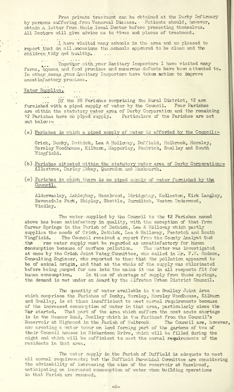 Free private treatraent can be obtained at the Derby Infirmary by persons suffering .from-Venereal Disease. • -Patients should, hoiTever, obtain a .lettQr from ,their local .Doctor before presenting themselves. All Doctors will give advice as to time-s and places of treatment. ,I have visited many schools in the area and am pleased to report that o.p all .oocasions the .schools appeared to be clea.n and the children tidy and healthy,. , ... Togettier -with your Sanitary Inspectors I have visited many farms, houses and food premises and numerous defects have been attended to. In other, .case.s. .your .SLanitary Inspectors have taken action to improve unsatis.factorj; premises. ?/ater Supplies,. Pf the 28 Parishes comprising the Rural District, 12 are furnisted with a piped supply of water by the Council, Pour Parishes are v/ithin the statutory water area of Derby Corporation and the remaining 12 Parishes have no piped supply, Particula.rs of the Parishes are set out bela7: - (a) Parishes in which a piped supply of abater is afforded by the Council Crich, Derby, Dethick, Lea & Holloway, Duffield, Holbrook, Horsley, Horsley Y/oodhouse, Kilbum, Happerley, Pentrich, Smalley and South Y/'ingfield. (b) Parishes situated r/ithin the sta.tutory water area of Derby Corporation:-* Allestree, Da.rley Abbey, Quamdan and l.iackrorth, (c) Parishes in vrhich there is no piped supply of vrater furnished by the Council, Alderwasley, Ashleyhay, Hazelv/ood., Idridgehay, Kedleston, Kirk Lan^ey, Ravensdale Park, Shipley,. Shottle, Tumditch, Heston Undervrood, Y/indie y. The water supplied by the Council to the 12 Parishes named above has been satisfactory in quality, ^Tith the exception of that from Carver Springs in the Parish of Dethick, Lea & Holloway which partly supplies the needs of Crich, Dethick, Lea & Holloway, Pentrich and South Wingfield. The Council received a report from the County Analyst Hiat the raw vmter supply must be regarded as unsatisfactory for human consumption because of surface pollution. The matter was investigated at once by the Crich Joint YYater_Committee, who called in Hr, P.W. Hodson, Consulting Engineer, who reported to them that the luollution appeared to be of animal origin, and that as the whole of the supply Y/-as chlorinated before being pumped for use into the roains it iTas in all respects fit for hujman consumption. In times of shortage of supply from these springs, the demand is met under an Award by the Alfreton Urban District Council. The quantity of water a.vailable in the Smalley Joint Area v/hich comprises the Parishes of Denby, Horsley, Horsley Woodhouse, Kilbum and Smalley, is at times insufficient to meet normal Requirements because of the increased consumption of water in that area, particularly since the Y^ar stanted. That part .of the area Yz-hich suffers the most acute shortage . is in the Heanor Road, Smalley Y/nich is the furthest from the Council’s Reservoir at Highvzood in the Parish of Holbmok- The Council are, however, no,7 erecting a. Yzaler tower on land forming part of the gardens of trzo of their Council houses in Richardson Drive, Y/hich Yzill be filled during the night and v/nich v/ill be sufficient to meet the normal requirements of the residents in that area. The Y/ater supply in the Parish of Duffield is adequate to meet all normal ■ requireme nts; but the Duffield Parochial. Committee are considering the advisability of increasing the size of the reservoir at Ha.zelYrood, anticipating an increased consumption of v/ater Yzhen building operations in that Parish are resuraed. -2-
