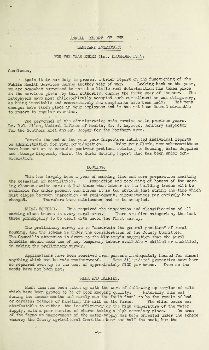 MiMTIAL REPORT OP THE SANITi\RY INSPECTORS FOR THE YMR EiTDED 31st. DECEMBER 19kUo Gentlemen, ' Again it is our duty to present a brief report on the functioning of the Public Health Services during another year of war. Looking back on the year, we are somewhat surprised to note how little real deterioration has taken place in the services given by this Authority, during the fifth year of the mr.. The ratepayers have most philosophically accepted such currailmont as was obligatory, as being inevitable and comparatively fev/ complaints have been made. Not many changes have taken place in your employees and it has not been deemed advisable to resort to regular overtime. The personnel of the administrative side remains as.in previous years. Dr. R.C. iillen. Medical Officer of Health, Mr. J.. Layccck, Sanitary Inspector for the Southern ^irea and Ivlr^ Cooper for the Northern area. Towards the end of ,tho year your Inspectors subsiitted individual reports on administration for your, consideration. Under yo'.:r Clerk, new sub-committees have been set up to consider post-war problems relating to Housing> Water-Supplies and . Sewage Disposal, whilst the Riiral Housing Report also has been under con- sideration. HOUSING. This has largely been a year of marking time and. more preparation awaiting the cessation of hostilities. Inspection and recording of houses of the work- ing classes awaits more sec bled times v/hen labour in the building trades will be available for under present conditions it is too obvious that during the time which must elapse between inspection ci.nd replacement, circxamstances may entirely have changed. Therefore bare maintenance had to be accepted, RURi'iL HOUSING. This required , the inspection and classification of all working class houses in every rural area. There are five categories, the last three principally to be dealt vdth under the first survey. The preliminary survey is to ascertain the general position of rural housing, and the scheme is under the consideration of the County Committee« The Council's attention is drawn to the Mnistry's suggestion that the Rural Councils should mako use of any temporary labour available - skilled or unskilled, in making the preliminary survey. Applications have been received from persons inadequately housed for almost anything which can bo made weatherproof. Some dilapidated properties have been so repaired even up to the cost of approximately £100 per house. Even so the needs have not been met, MILK IM) DAIRIES. ].fuch time has been taken up with the wo.rk of following up samples of milk Tf^ch have been proved to be of poor keeping quality. Naturally this was during the summer months and rarely was the fault fourJ to be the result of bad or caneless methods of handling the milk on the farms. The chief cause was attributable to either the insufficiency or the high uomnerature of the water supply, with a poor sorvico of chums taking a high secondary place. On some of the faims an improvement of the water-supply has been effected under the scheme i^ereby the County i^gricultural Committee bear one hal.? the cost, but tho