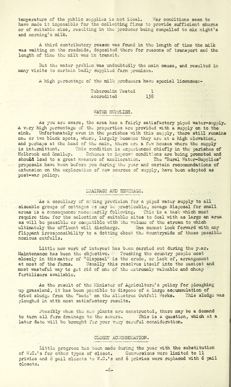 temperature of the public supplies is not ideal. War conditions seem to have made it impossible for the collecting firms to provide siafficient chums or of suitable size, resulting in the producer being compelled to mix night's and morning's milk. A third contributory reason was found in the length of time the milk was waiting on the roadside, deposited there for reasons of transport and the length of time the milk was in transit. But the v/ater problem was undoubtedly the main cause, and resulted in many visits to certain badly supplied farm premises. A high pt;rcentage of the milk producers have special licences Tuberculin Tested 1 Accredited I38 WATER STJ?a:i3S. As you are aware, the area has a fairly satisfactory piped water-supply. A very high percentage of thv. properties are provided with a supply on to the sink. Unfortunately even in the parishes with this supply, there still remains one or two black spots, where, largely because they aro at a high elevation, and perhaps at the head of the main, there are a fev/ houses where the supply is int^imittent. This condition is experienced chiefly in the parishes of Holbrook and Smalley. Schemes to improv'’ conditions axe being promoted and should lead to a great measure of amelioration. The Rural Water-Supplies proposals have been before you during'the year and certain recommendations of extension on the exploration of new sources of supply, have been adopted as post-war policy. LRiUHACS AKD SEiTSRAGS. a corollary of mi'clng provision for a piped water supply to all sizeable groups of cottages as may be practicable, sewage disposal for small areas is a consequence necessarily following. This is a task which must require time for the selection'of suitable sites to deal with as large an area as will be possible or compatible with the volume of the stream to ’^^ch ultimately the effluent will discharge. One cannot look forward with any flippant irresponsibility to a dotting about tho countryside of these possible noxious outfalls. . k Little nev7 work of interest has been carried out during the year. Maintenance has been the objective. Touchdng the country people most closely in this matter of disposal is the crude, or lack of, arrangement at most of the fairos. Usually this resolves itself into the easiest and most wasteful way to get rid of one of the extremely valuable and cheap fertilizers available. As the result of the Minister of Agriculture's policy for ploughing up grassland, it has been possible to dispose of a large aocummulation of dried sludge from the beds on the Aliestrec Outfall Works. This sludge was plough(id in v/Lth most satisfactory results. Rossibly v/hen the new plants are constructed, there may be a demand to turn all farm drainage to the sewers. This is a question, which at a later date v/ill bo brought for your very careful consideration. CLOSET ACGOrnffiDATION. Little progress has been made during the year ■with the substitution of V7,C.'s for other types of closet. Conversions were limited to 11 privies and 3 pail closets to W.C.'s and 6 privies were replaced with 6 pail closets. -6-
