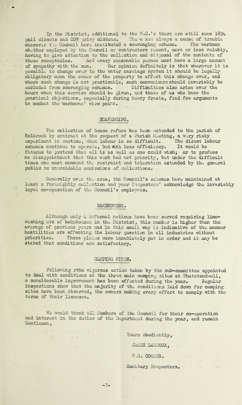 In the District, additional to the W.G.’s there are still some 1894 pail closets and 209 priv^r middens. The -e are alv^ays a cause of trouble wherever tho' Council have instituted a scavenging scheme. The v/orkmen v/hether employed by the Council or contractors resent, more or less volubly, having to give attention to the collection and dispoaal of the contents of these receptacles. Diind ever;^'- reasonable person must have a large amount of sympathy mth the men. Qur opinion definitely is that wherever it is possible to change over to the water carriage system it should be legally obligatory upon the owner of the property to effect thij^ change over, and where such change is not practicable, such convenieace should invariably be excluded from scavenging schemes. Difficulties also arise over the hours when this service should be given, and those of us who knoY/ the practical objections, especially during heavy frosts, find,feY; arguments to combat the Worlonens' view poirit. SOAVaNGINC. The collection of house refuse has been extended to the parish of Holbrook by ccntract at the request of a Parish Meeting, a very risky experiment in wartime, v/hen labour is so difficult. The direct labour schemes continue to operate, butYuth less efficiency. It would be fatuous to pretend that all ip as well as one could wish^ ', or ito profess no disappointment that this work had not priority?-, but under the difficult times one must commend th.j restraint and toleration extended by general public to unavoidable omraissions of collections. Generally ov^r th^ area, the Council’s schemes have maintained at least a fortnightly collection and your Inspectors' acknowledge the invariably loyal co-operation of the Council's employees. BAKSHOUaES. Although only 4 informal notices have been served requiring lime- washing etc of bakehouses in the District, this number is higher than the average of previous years and 'in this small way is indicative of the manner hoatilities are effecting the labour question in all industries Yvithout priorities. These places Y?ere immediately put in order and it may be stated that conditions are satisfactory. ' ■ aUIPOTG SITDB> Pollov/ing rthe vigorous action taken by the sub-committee appointed to deal YTith conditions at the three main camping sites at TiTiatstandv>?ell, a considerable improvement has been effected during the year. Regular inspections show that the majority of the conditions laid down for camping sites have been observed, the OYiners making every effort to comply.with the terms of their licenses. We would thank all Members of the Council for their co-operation and interest in the duties of the Department during the year, and remain Gentlemen, Yours obediently, JAi^CIS.LAYCOOK, , iV.G. C00H3R. Sanitary Inspectors. i. -7-