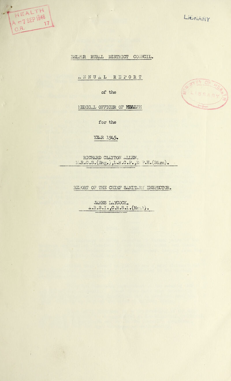 HY HELPER RURAL DISTRICT COUNCIL, x-NNUiiL REPORT of the IIEDICLL OFFICER OF HEALTH for the YEAR 19A5« RICHARD CLAYTON AUJ3N« M»R.C.S.(Eng.) ,LJR.0.P.,S.■ ?.H.(Birtn). REFORI 0? THE CHIEF SANITARY INSPECTOR. JAMES LAYCOCK. A .R. S. I. ,C .R .S .1 • (Meat)