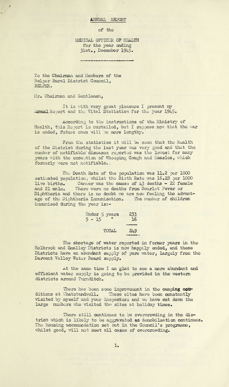 ANNUAL REPORT of the MEDICAL OFFICER OF HEALTH for the year ending 31st,, December 1945• To the Chairman and Members of the Belper Rural District Council, BKLFER. Mr, Chairman and Gentlemen, It is with very great pleasure I present ny -inual Re port and the Vital Statistics for the yean 1945* According to the instructions of the Ministry of Health, this Report is curtailed, but I suppose now that the war is ended, future ones will be more lengthy* From the statistics it will be seen that the health of the District during the last year was very good and that the number of notifiable' diseases reported was the lowest for many years with the exception of Whooping Cough and Measles, which formerly were not notifiable,. The Death Rate of the population was 11.2 per 1000 estimated population, whilst the Birth Rate was 16.28 per 1000 live births. Cancer was the cause of 43 deaths - 22 female and 21 male. There were no deaths from Scarlet Fever or Diphtheria and there is no doubt we are now feeling the advant- age of the Diphtheria Immunisation. The number of children immunised during the year is:- Under 5 years 233 5-15  16 TOTAL 249 The shortage of water reported in former years in the Holbrook and Smalley Districts is now happily ended, and these Districts have an abundant supply of pure water, largely from the Derwent Valley Water Board supply. j»t the same time I am glad to see a more abundant and efficient water supply is going to be provided in the western districts around Turnditch. There has been some improvement in the camping con- ditions at Ehatstandwell. These sites have been constantly visited by myself and your inspectors and we have cut down the large numbers who visited the sites at holiday times. There still continues to be overcrowding in the dis- trict which is likely to be aggravated as demobilsation continues. The housing accommodation set out in the Council’s programme,' whilst good, will not meet all cases of overcrowding.