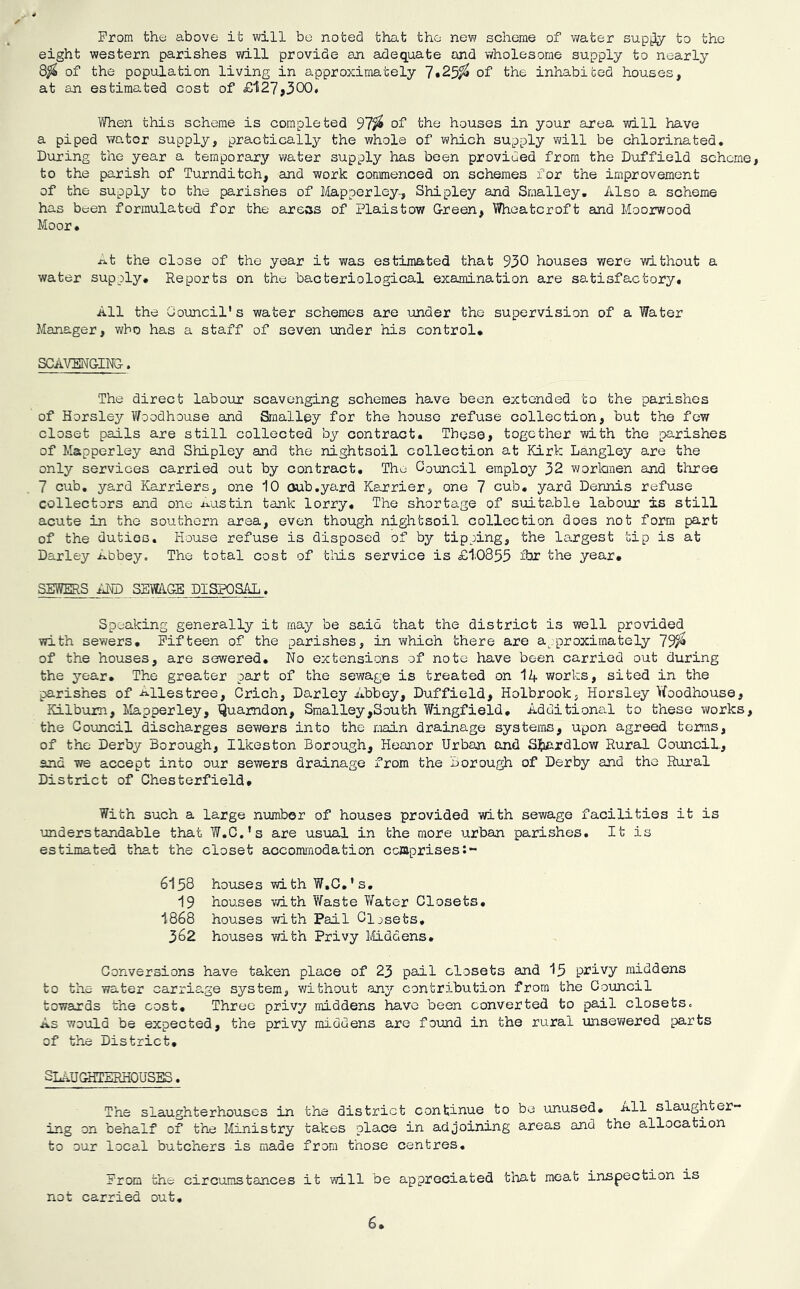 From the above it will be noted that the new scheme of water supi^ to the eight western parishes will provide an adequate and wholesome supply to nearly 8^ of the population living in approximately 7*25^ of the inhabited houses, at an estimated cost of £li27j300. When this scheme is completed 97^ of the houses in your area will have a piped water supply, practically the whole of which supply will be chlorinated. During the year a temporary water supply has been provided from the Duffield scheme, to the parish of Turnditch, and work commenced on schemes for the improvement of the supply to the parishes of Mapperley-, Shipley and Smalley, Also a scheme has been formulated for the areas of Plaistow Green, Wheatcroft and Moorwood Moor • At the close of the year it was estimated that 930 houses were without a water supply. Reports on the bacteriological examination are satisfactory. All the Council's water schemes are under the supervision of a Water Manager, who has a staff of seven under his control* SCAVENGING. The direct labour scavenging schemes have been extended to the parishes of Horsley Woodhouse and Smalley for the house refuse collection, but the few closet pails are still collected by contract. These, together with the parishes of Mapperley and Shipley and the nightsoil collection at Kirk Langley are the only services carried out by contract. The Council employ 32 wortonen and three 7 cub, yard Karriers, one 10 oub,yard Karrier, one 7 cub, yard Dennis refuse collectors and one Austin tank lorry. The shortage of suitable labour is still acute in the southern area, even though nightsoil collection does not form part of the duties. House refuse is disposed of by tipping, the largest tip is at Darley Abbey. The total cost of tlais service is £1.0855 fJT the year, SEWERS iilD SBmGB DISPOSAL. Speaking generally it may be said that the district is well provided with sewers. Fifteen of the parishes, in which there are approximately 79^ of the houses, are sewered. No extensions of note have been carried out during the year. The greater part of the sewage is treated on 14 works, sited in the ■parishes of Ailestree, Crich, Darley Abbey, Duf field, Holbrook, Horsley Vfoodhouse, Kilbum, Mapperley, Q^amdon, Smalley,South Wingfield, Additional to these works, the Council discharges sev/ers into the main drainage systems, upon agreed terms, of the Derby Borough, Ilkeston Borough, Heanor Urban and S^iardlow Rural GounciL, and we accept into our sewers drainage from the Borough of Derby and the Rural District of Chesterfield, With such a large number of houses provided with sewage facilities it is understandable that W.C.’s are usual in the more urban parishes. It is estimated that the closet accomi'nodation comprises 6158 houses with W.C.’s. 19 houses vri-th Waste Water Closets, 1868 houses v/ith Pail Cljsets, 362 houses with Privy liiddens. Conversions have taken place of 23 pail closets and 15 privy middens to the water carriage system, v/ithout any contribution from the Council towards the cost. Three privy middens have been converted to pail closets. As would be expected, the privy middens are found in the rural unsewered parts of the District, SL-IUQHTERHOUSIS, The slaughterhouses in the district continue to be unused, all slaughter- ing on behalf of the liinistry takes place in adjoining areas and the allocation to our local butchers is made from those centres. From the circumstances it -will be appreciated tlnat meat inspection is not carried out. 6
