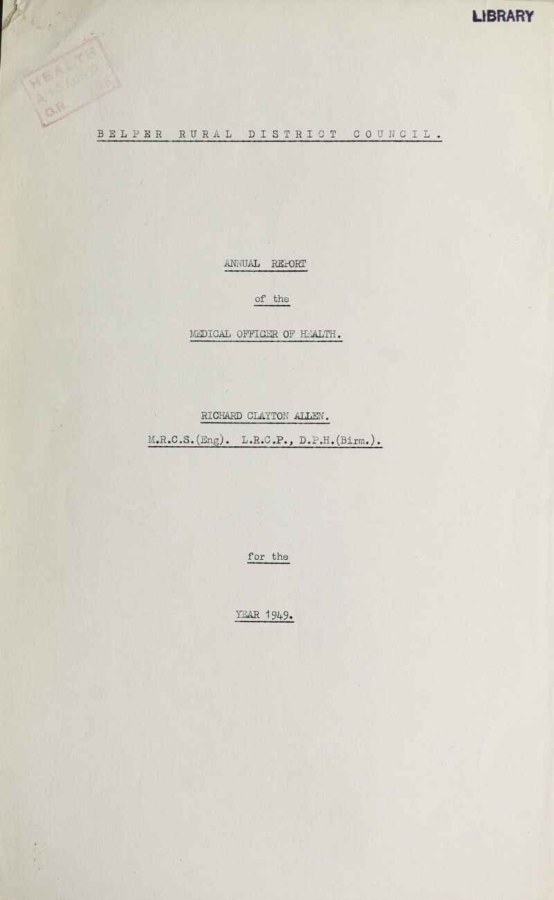 UBRARY BELPSR RURAL DISTRICT COUNCIL. ANNUAL REHDRT of the ILtiDICAI, OFFICER OF HIALTH. ' RICHARD CLAYTON AILEN. M.R.C.S.(Eng). L.R.C.P., D.P.H.(Birm,). for the YEAR 1949,