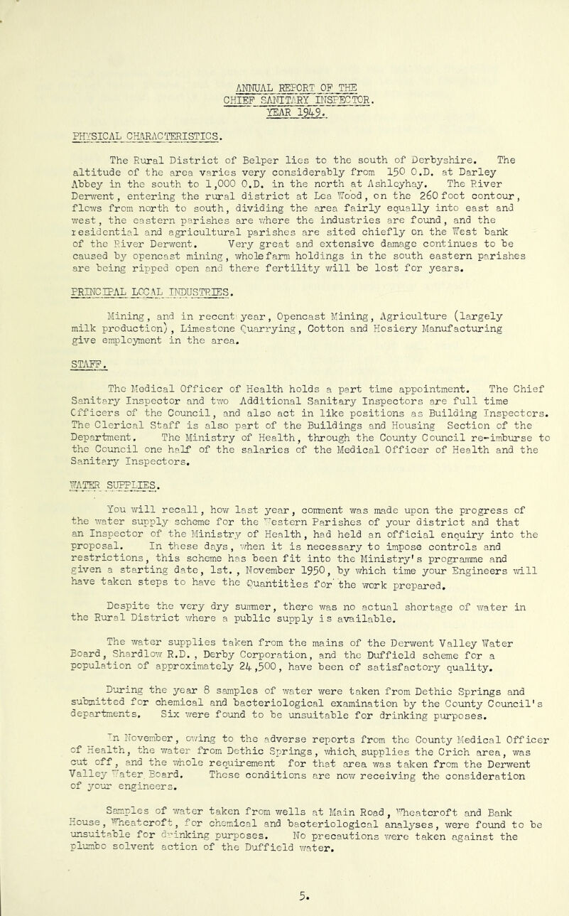 ANNUAL REPORT OF THE CHIEF SMfiT/iRYTNSPECfOR. YEAR 1949.” PHYSICAL CH^RxlCTSRISTICS. The Rural District of Helper lies to the south of Derbyshire. The altitude of the area varies very considerably from 150 O.D. at Darley Abbey in the south to 1,000 O.D, in the north at Ashleyhay. The River Derwent, entering the rural district at Lea Nood , on the 260 foot contour, flews from north to south, dividing the area fairly equally into east and west, the eastern parishes are where the industries are found, and the residential and agricultural parishes are sited chiefly on the Hest bank of the River Derwent. Very great and extensive damage continues to be caused by opencast mining, wholefarra holdings in the south eastern parishes are being ripped open and there fertility ¥/ill be lost for years. PRINCITAL LOCAL INDUSTRIES. Mining, and in recent^year , Opencast Mining, Agriculture (largely milk production), Limestone Quarrying, Cotton and Hosiery Manufacturing give employment in the area, STAFF. The Medical Officer of Health holds a part time appointment. The Chief Sanitary Inspector and two Additional Sanitary Inspectors are full time Officers of the Council, and also act in like positions as Building Inspectors. The Clerical Staff is also part of the Buildings and Housing Section of the Department. The Ministry of Health, through the County Council re-imburse to the Council one half of the salaries of the Medical Officer of Health and the Sanitary Inspectors, NATO _SI^IIES. You v/ill recall, how last year, comment was made upon the progress of the water supply scheme for the ’^'estern Parishes of your district and that an Inspector of the Ministry of Health, had held an official enquiry into the proposal. In these days, when it is necessary to impose controls and restrictions, this scheme has been fit into the Ministry's programme and given a starting date, 1st. , November 1950, by which time your Engineers v/ill have taken steps to have the Quantities for the work prepared. Despite the very dry summer, there was no actual shortage of water in the Rural District where a public supply is available. The v/ater supplies taken from the mains of the Derwent Valley Water Board, Shardlov/ R.D. , Derby Corporation, and the Duffield scheme for a population of approximately 24,500, have been of satisfactory quality. D'oring the year 8 samples of water were taken from Dethic Springs and submitted for chemical and bacteriological examination by the County Council's oepartments. Six v/ere found to be unsuitable for drinking purposes, ^n November, owing to the adverse reports from the County Medical Officer of Health, the water from Dethic Springs, \’diicly supplies the Crich area, was cut off , and the v/hole requirement for that area was taken from the Derwent Valley .ater Board. These conditions are now receiving the consideration of yo^ur engineers. Samples of water taken from v/ells at Main Road, ''.'fheatcroft and Bank nouse, ’^neatcroft, for chemical and bacteriological analyses, were found to be unsuitable for dri'nking purposes. No precautions were taken against the plumbc solvent action of the Duffield water.
