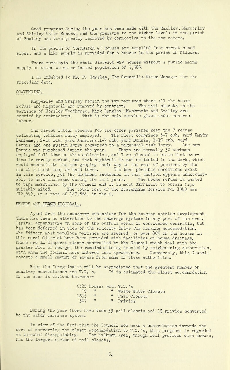 Good progress during the year has been made with the Smalley, Mapperley and Shipley ^^ater Scheme, and the pressure to the higher levels in the parish of Smalley has been greatly improved by connecting to the new scheme. In the parish of Turnditch 40 houses are supplied from street stand pipes, and a like supply is provided for 6 houses in the parish of Kilburn. There remainsin the whole district 949 houses without a public mains supply of water or an estimated population of 3,325. I am indebted to Itr. F. Horsley, The Council's Water Manager for the preceding data, SCAYBmi^a. Mapperley and Shipley remain the two parishes vfhere all the house refuse and nightsoil are removed by contract. The pail closets in the parishes of Horsley Woodhouse, Kirk Langley, Mackworth and Smalley are emptied by contractors. That is the only service given under contract labour. The direct labour schemes for the other parishes keep the 7 refuse collecting vehicles fully employed. The fleet comprises 3'’? cub. yard Karrjer Bantamg,, 2-10 cub. yard Harriers,1-7 cub. yard Dennis, 1-10 cub. yard Dennis aiad-one Austin lorry converted to a night soil tank lorry. One nev/ Dennis was purchased during the year. There are normally 30 v/orl-onen employed full time on this collection, and I am pleased to state that over- time is rarely v/orked, and that nightsoil is not collected in the dark, which would necessitate the men groping their way to the rear of premises by the aid of a flash lamp or hand torch. The best possible conditions exist in this service, yet the sickness incidence in this section appears unaccount- ably to have increased during the last years. The house refuse is carted to tips maintained by the Council and it is most difficult to obtain tips suitably sited. The total cost of the Scavenging Service for 1949 was c012 ,649 , or a rate of 1/7.86d. in the £. SET'DRS ALTD SE^GE DISPOSAL, . Apart from the necessary extensions for the housing estates development, there has been no alteration to the sewerage systems in any part of the area. Capital expenditure on some of the outfall vrorks is considered desirable, but has been deferred in view of the priority drive for housing accommodation. The fifteen most populous parishes are sewered , or over 80/ of the houses in this rural district have been provided with facilities of house drainage. There are 14 disposal plants controlled by the Council which deal with the greater flov/- of sewage, the remainder being treated by neighbouring authorities, with whom the Council have entered into agreements. Conversely, this Council accepts a small amount of sewage from some of these authorities. From the foregoing it will be appreciated that the greatest number of sanitary conveniences are W.C.'s, It is estimated the closet accommodation of the area is divided between:- 6322 houses ivith W.C.'s 19 ” ” Waste Water Closets 1835 '* '* Pail Closets 347 '* ” Privies During the year there have been 33 pail closets and I5 privies converted tc the water carriage system. In view of the fact that the Council now make a contribution towards the cost 01 converting the closet accommodation to W.C.'s, this progress is regarded as scmewh^at disappointing. The Kilburn area, though well provided with sewers, has the largest njamber of pail closets. 6
