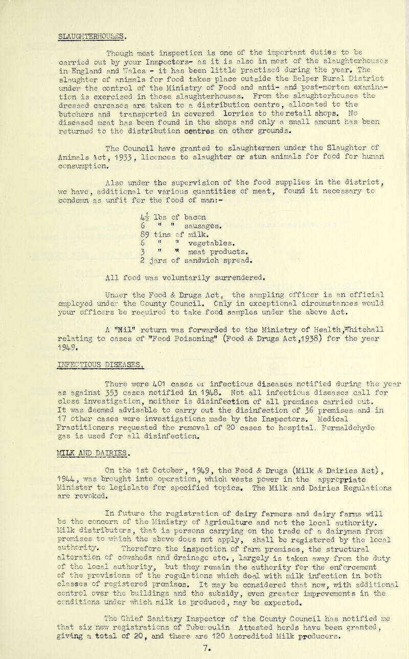 SLAUGHTERHOUSES. Though meat inspection is one of the important duties to he carried out hy your Inspectors- as it is also in most of the slaughterhouses in England and Uales - it has been little practised during the year. The slaughter of animals for food takes place outside the Belper Rural District under the control of the Ministry of Food and anti- and post-mortem examina- tion is exercised in those slaughterhouses. Prom the slaughterhouses the dressed- carcases are taken to a distribution centre, allocated to the butchers and transported in covered lorries to the retail shops. No diseased meat has been found in the shops and only a small amount has been returned to the distribution centres on other grounds. The Council have granted to slaughtermen under the Slaughter of Animals Act, 1933, licences to slaughter or stun animals for food for human consmiption. Also under the supervision of the food supplies in the district, we have, additional to various quantities of meat, found it necessary to condemn as unfit for the food of man;- Li lbs of bacon 6 '*  sausages. 89 tins of milk. 6 *'  vegetables. 3 '* ” meat products, 2 jars of sandvd.ch spread. All food was voluntarily surrendered. Unaer the Pood & Drugs Act, the sampling officer is an official employed under the County Council. Only in exceptional circurastances would your officers be reouired to take food samples under the above Act. A Nil” return vras forwarded to the Ministry of Health,Ehiteha11 relating to cases of ”Pood Poisoning” (Pood & Drugs Act ,1938) for the year 1949. INFECTIOUS DISEASES. There vrere 401 cases oi infectious diseases notified during the year as against 353 cases notified in 1948. Not all infectious diseases call for close investigation, neither is disinfection of all premises carried out. It was deemed advisable to carry out the disinfection of 36 premises and in 17 other cases were investigations made by the Inspectors, Medical Practitioners requested the removal of 20 cases to hospital. Formaldehyde gas is used for all disinfection. MILK AND DAIRIES. On the 1st October, 1949, the Pood & Drugs (Milk & Dairies Act) , 1944, ivas brought into operation, which vests power in the appropriate Minister to legislate for specified topics. The Milk and Dairies Regulations are revoked. In future the registration of dairy farmers and dairy faimis will be the concern of the Ministry of Agriculture and not the local authority. Milk distributors, that is persons carrying on the trade of a dairyman from premises to which the above does not apply, shall be registered by the local authority. Therefore the inspection of farm premises, the structural alteration of cowsheds and' drainage etc. , largely is taken away from the duty of the local authority, but they remain the authority for the enforcement of the previsions of the regulations which de-al with milk infection in both classes of registered pronises. It may be considered that now, vrLth additional control over the buildings and the subsidy, even greater improvements in the cenditions under ’.Thich milk is produced, may be expected. The Chief Sanitary Inspector of the County Council has notified me that six new registrations of Tuberculin Attested herds have been granted, giving a total of 20, and there are 120 Accredited Milk producers. 7.