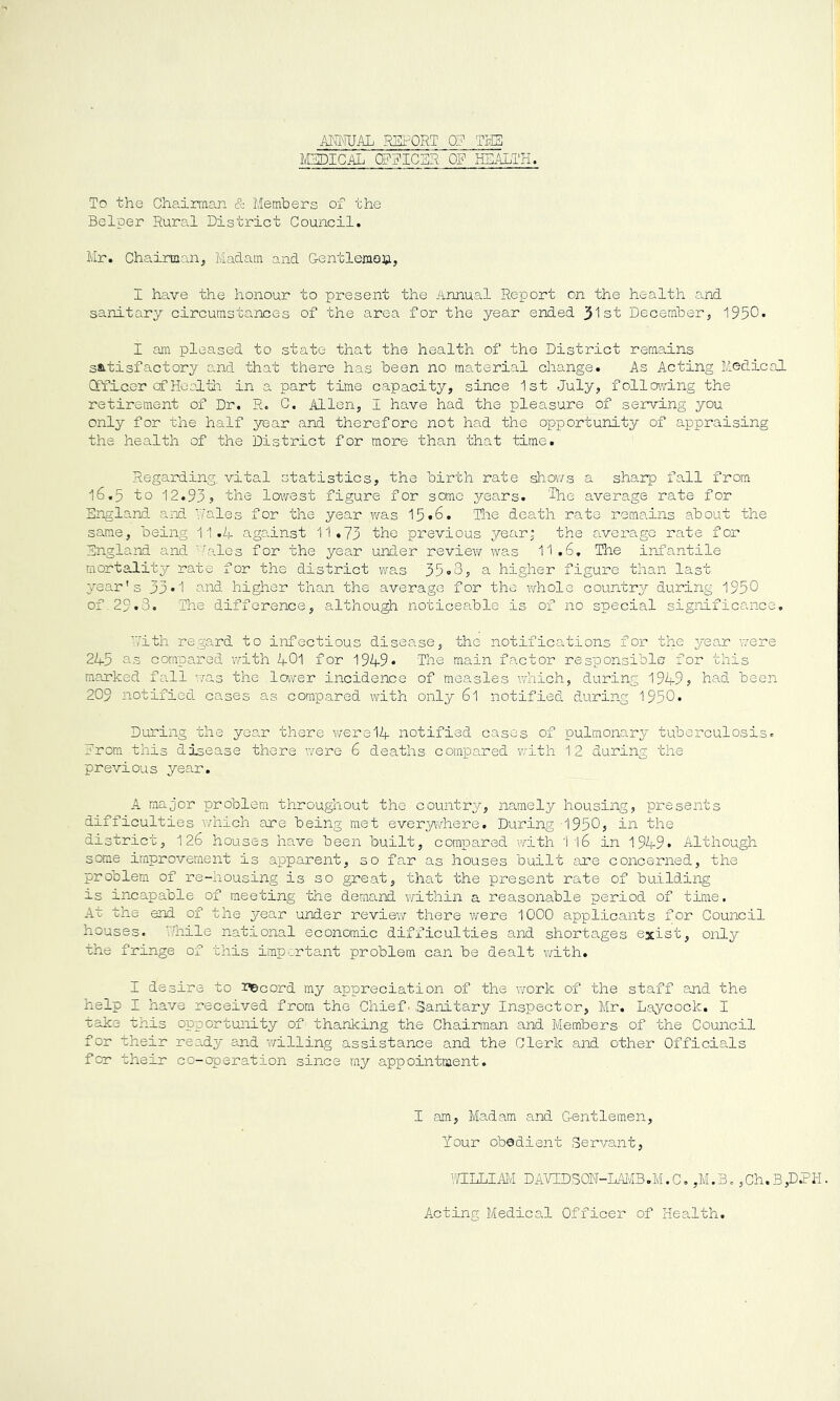 AI^WAL RSPORT 0? TliS MEDICAL CEEICSR OP HEALTH. To the Chaimaan & Members of the Helper Rural District Council. Mr. Chairman, Madam and Gentleinoh, I have the honour to present the Annual Report on the health and sanitary circumstances of the area for the year ended 3'ls't December, 1950. I am pleased to state that the health of the District remains satisfactory and that there has been no material change. As Acting Medical Qffi.aor cf Heal til in a part time capacity, since 1st July, following the retirement of Dr. R. C. Allen, I have had the pleasure of serving you only for the half yea.r and therefore not had the opportunity of appraising the health of the District for more than that time. Regarding vital statistics, the birth rate shov/s a sharp fall from 16.5 to 12.93, the lowest figure for some years. ‘IMe average rate for England and Wales for the year was 15*6. The death rate remains about the same, being 11.M against 11.73 the previous year; the average rate for England and Hales for the year under review was 11.6, The infantile mortality rate for the district was 35o3, a higher figure than last ;vear's 33*1 and higher than the average for the whole countr3^ during 1950 of, 29.3. The difference, although noticeable is of no special sigiiificance, With regard to infectious disease, the notifications for the year v/ere 21+3 as compared with 2f0l for 1949* The main factor responsible for this mcerked fall was the lower incidence of measles which, during 1949, had been 209 notified cases as compared with only 6l notified during 1950. During the year there w'ere14 notified cases of pulmonary tuberculosis. From this disease there were 6 deaths compared vrith 12 during the previous year, A major problem throughout the country, namely housing, presents difficulties which are being met everywhere. During 1950, in the district, 126 houses have been built, compared with 1 16 in 1949* Although some improvement is apparent, so far as houses built are concerned, the problem of r’e-housing is so great, that the present rate of building is incapable of meeting the demand within a reasonable period of time. At the end of the year under review there were 1000 applicants for Council houses. Hnile national economic difficulties and shortages exist, only the fringe of this important problem can be dealt with. I desire to i^cord my appreciation of the v/ork of the staff and the help I have received from the Chief. Sanitary Inspector, Mr, L.eycock. I take tnis opportunity of thanking the Chairman and Members of the Council for their ready and ?/illing assistance and the Clerk and other Officials for their co-operation since my appointment. I am, Madam and Gentlemen, Your obedient Servant, 'MELLIAM DAVIDSON-LAivIB.M.C. ,M.B. ,Ch.B,DPH. Acting Medical Officer of Health.